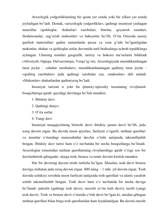 Arxeologik yodgorliklarining bir qismi yer ostida yoki bir xillari yer ustida 
joylashgan bo’ladi. Demak, «arxeologik yodgorliklar», qadimgi insoniyat yashagan 
manzillar 
(qishloqlar, 
shaharlar) 
xarobalari, 
binolar, 
qoyatosh 
rasmlari, 
ibodatxonalar, sug’orish inshootlari va hakozolar bo’lib, O’rta Osiyoda asosiy 
qurilish materiallari qadim zamonlarda paxsa va xom g’isht bo’lganligidan 
makonlar, shahar va qishloqlar asrlar davomida turli hodisalarga uchrab tepaliklarga 
aylangan. Ularning nomlari geografik, tarixiy va hokozo ma’nolarni bildiradi 
(Afrosiyob, Oqtepa, Dalvarzintepa, Yerqo’rg’on). Arxeologiyada mustahkamlangan 
turar joylar – «shahar xarobalari»; mustahkamlanmagan qadimiy turar joylar – 
«qishloq xarobalari» juda qadimgi xarobalar esa, «makonlar» deb ataladi. 
«Makonlar» shaharlardan qadimiyroq bo’ladi. 
Insoniyat tarixini u yoki bu ijtimoiy-iqtisodiy tuzumning rivojlanish 
bosqichlariga qarab, quyidagi davrlarga bo’lish mumkin: 
1. Ibtidoiy davr. 
2. Qadimgi dunyo. 
3. O’rta asrlar. 
4. Yangi davr. 
Insoniyat taraqqiyotining birinchi davri ibtidoiy jamoa davri bo’lib, juda 
uzoq davom etgan. Bu davrda inson qiyofasi, faoliyati o’zgarib, mehnat qurollari 
va insonlar o’rtasidagi munosabatlar davrlar o’tishi natijasida takomillashib 
brogan. Ibtidoiy davr tarixi ham o’z navbatida bir necha bosqichlarga bo’linadi. 
Arxeologlar tomonidan mehnat qurollarining rivojlanishiga qarab o’ziga xos bir 
davrlashtirish qilinganki, ularga tosh, bronza va temir davrini kiritish mumkin. 
Har bir davrning davom etishi turlicha bo’lgan. Masalan, tosh davri bronza 
davriga nisbatan juda uzoq davom etgan. 800 ming – 1 mln. yil davom etgan. Tosh 
davrida uzluksiz ravishda inson faoliyati natijasida tosh qurollari va ularni yasalish 
uslubi takomillashib borgan. Tosh davri ham o’z navbatida bir necha davrga 
bo’linadi: paleolit (qadimgi tosh davri), mezolit (o’rta tosh davri), neolit (yangi 
tosh davri). Tosh va bronza davri o’rtasida o’tish davri bo’lgan-ki, misdan qilingan 
mehnat qurollari bilan birga tosh qurollaridan ham foydalanilgan. Bu davrni eneolit 
