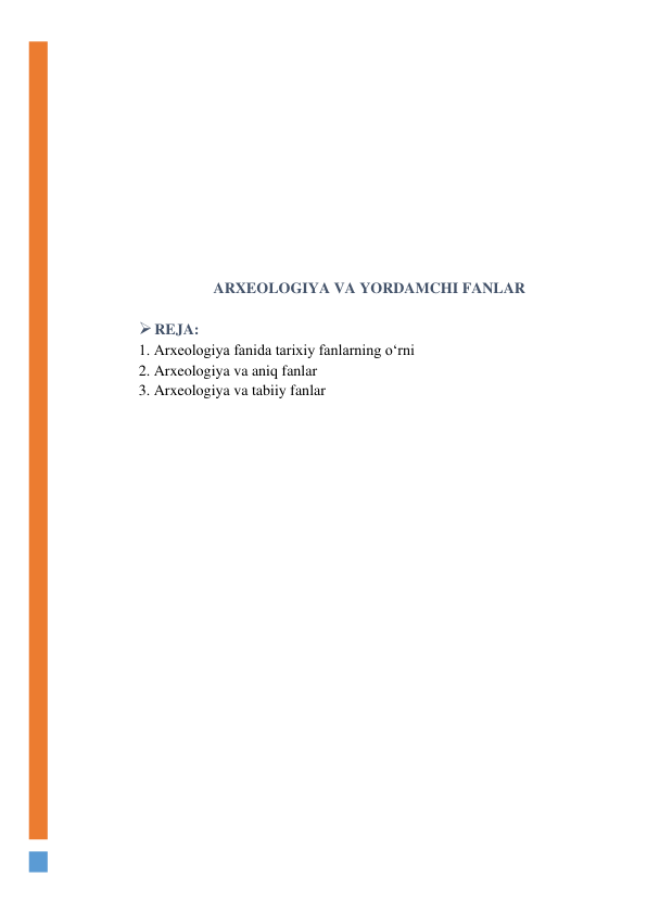  
 
 
 
 
 
 
 
ARXEOLOGIYA VA YORDAMCHI FANLAR 
 
 REJA: 
1. Arxeologiya fanida tarixiy fanlarning o‘rni 
2. Arxeologiya va aniq fanlar 
3. Arxeologiya va tabiiy fanlar 
 
 
 
 
 
 
 
 
 
 
 
 
 
 
 
 
 
 
 
 
 
 
