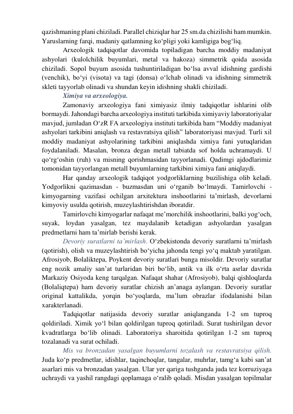 qazishmaning plani chiziladi. Parallel chiziqlar har 25 sm.da chizilishi ham mumkin. 
Yaruslarning farqi, madaniy qatlamning ko‘pligi yoki kamligiga bog‘liq.  
Arxeologik tadqiqotlar davomida topiladigan barcha moddiy madaniyat 
ashyolari (kulolchilik buyumlari, metal va hakoza) simmetrik qoida asosida 
chiziladi. Sopol buyum asosida tushuntiriladigan bo‘lsa avval idishning gardishi 
(venchik), bo‘yi (visota) va tagi (donsa) o‘lchab olinadi va idishning simmetrik 
skleti tayyorlab olinadi va shundan keyin idishning shakli chiziladi.  
Ximiya va arxeologiya.  
Zamonaviy arxeologiya fani ximiyasiz ilmiy tadqiqotlar ishlarini olib 
bormaydi. Jahondagi barcha arxeologiya instituti tarkibida ximiyaviy laboratoriyalar 
mavjud, jumladan O‘zR FA arxeologiya instituti tarkibida ham “Moddiy madaniyat 
ashyolari tarkibini aniqlash va restavratsiya qilish” laboratoriyasi mavjud. Turli xil 
moddiy madaniyat ashyolarining tarkibini aniqlashda ximiya fani yutuqlaridan 
foydalaniladi. Masalan, bronza degan metall tabiatda sof holda uchramaydi. U 
qo‘rg‘oshin (ruh) va misning qorishmasidan tayyorlanadi. Qadimgi ajdodlarimiz 
tomonidan tayyorlangan metall buyumlarning tarkibini ximiya fani aniqlaydi. 
Har qanday arxeologik tadqiqot yodgorliklarning buzilishiga olib keladi. 
Yodgorlikni qazimasdan - buzmasdan uni o‘rganib bo‘lmaydi. Tamirlovchi - 
kimyogarning vazifasi ochilgan arxitektura inshootlarini ta’mirlash, devorlarni 
kimyoviy usulda qotirish, muzeylashtirishdan iboratdir.  
Tamirlovchi kimyogarlar nafaqat me’morchilik inshootlarini, balki yog‘och, 
suyak, loydan yasalgan, tez maydalanib ketadigan ashyolardan yasalgan 
predmetlarni ham ta’mirlab berishi kerak.  
Devoriy suratlarni ta’mirlash. O‘zbekistonda devoriy suratlarni ta’mirlash 
(qotirish), olish va muzeylashtirish bo‘yicha jahonda tengi yo‘q maktab yaratilgan. 
Afrosiyob, Bolaliktepa, Poykent devoriy suratlari bunga misoldir. Devoriy suratlar 
eng nozik amaliy san’at turlaridan biri bo‘lib, antik va ilk o‘rta asrlar davrida 
Markaziy Osiyoda keng tarqalgan. Nafaqat shahar (Afrosiyob), balqi qishloqlarda 
(Bolaliqtepa) ham devoriy suratlar chizish an’anaga aylangan. Devoriy suratlar 
original kattalikda, yorqin bo‘yoqlarda, ma’lum obrazlar ifodalanishi bilan 
xarakterlanadi.  
Tadqiqotlar natijasida devoriy suratlar aniqlanganda 1-2 sm tuproq 
qoldiriladi. Ximik yo‘l bilan qoldirilgan tuproq qotiriladi. Surat tushirilgan devor 
kvadratlarga bo‘lib olinadi. Laboratoriya sharoitida qotirilgan 1-2 sm tuproq 
tozalanadi va surat ochiladi. 
Mis va bronzadan yasalgan buyumlarni tozalash va restavratsiya qilish. 
Juda ko‘p predmetlar, idishlar, taqinchoqlar, tangalar, muhrlar, tamg‘a kabi san’at 
asarlari mis va bronzadan yasalgan. Ular yer qariga tushganda juda tez korruziyaga 
uchraydi va yashil rangdagi qoplamaga o‘ralib qoladi. Misdan yasalgan topilmalar 
