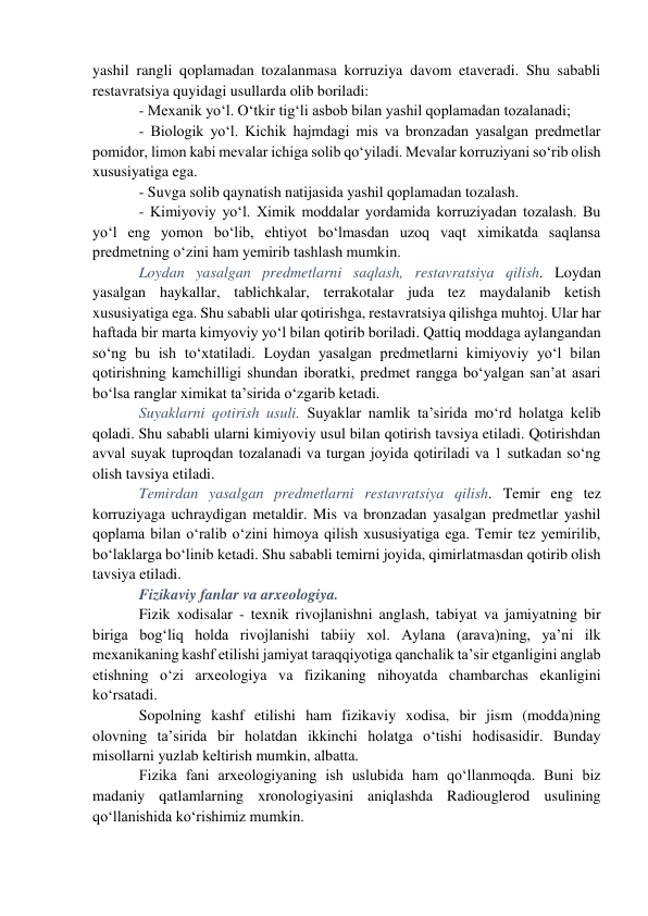 yashil rangli qoplamadan tozalanmasa korruziya davom etaveradi. Shu sababli 
restavratsiya quyidagi usullarda olib boriladi: 
- Mexanik yo‘l. O‘tkir tig‘li asbob bilan yashil qoplamadan tozalanadi; 
- Biologik yo‘l. Kichik hajmdagi mis va bronzadan yasalgan predmetlar 
pomidor, limon kabi mevalar ichiga solib qo‘yiladi. Mevalar korruziyani so‘rib olish 
xususiyatiga ega. 
- Suvga solib qaynatish natijasida yashil qoplamadan tozalash. 
- Kimiyoviy yo‘l. Ximik moddalar yordamida korruziyadan tozalash. Bu 
yo‘l eng yomon bo‘lib, ehtiyot bo‘lmasdan uzoq vaqt ximikatda saqlansa 
predmetning o‘zini ham yemirib tashlash mumkin.     
Loydan yasalgan predmetlarni saqlash, restavratsiya qilish. Loydan 
yasalgan haykallar, tablichkalar, terrakotalar juda tez maydalanib ketish 
xususiyatiga ega. Shu sababli ular qotirishga, restavratsiya qilishga muhtoj. Ular har 
haftada bir marta kimyoviy yo‘l bilan qotirib boriladi. Qattiq moddaga aylangandan 
so‘ng bu ish to‘xtatiladi. Loydan yasalgan predmetlarni kimiyoviy yo‘l bilan 
qotirishning kamchilligi shundan iboratki, predmet rangga bo‘yalgan san’at asari 
bo‘lsa ranglar ximikat ta’sirida o‘zgarib ketadi. 
Suyaklarni qotirish usuli. Suyaklar namlik ta’sirida mo‘rd holatga kelib 
qoladi. Shu sababli ularni kimiyoviy usul bilan qotirish tavsiya etiladi. Qotirishdan 
avval suyak tuproqdan tozalanadi va turgan joyida qotiriladi va 1 sutkadan so‘ng 
olish tavsiya etiladi.      
Temirdan yasalgan predmetlarni restavratsiya qilish. Temir eng tez 
korruziyaga uchraydigan metaldir. Mis va bronzadan yasalgan predmetlar yashil 
qoplama bilan o‘ralib o‘zini himoya qilish xususiyatiga ega. Temir tez yemirilib, 
bo‘laklarga bo‘linib ketadi. Shu sababli temirni joyida, qimirlatmasdan qotirib olish 
tavsiya etiladi. 
Fizikaviy fanlar va arxeologiya.  
Fizik xodisalar - texnik rivojlanishni anglash, tabiyat va jamiyatning bir 
biriga bog‘liq holda rivojlanishi tabiiy xol. Aylana (arava)ning, ya’ni ilk 
mexanikaning kashf etilishi jamiyat taraqqiyotiga qanchalik ta’sir etganligini anglab 
etishning o‘zi arxeologiya va fizikaning nihoyatda chambarchas ekanligini 
ko‘rsatadi. 
Sopolning kashf etilishi ham fizikaviy xodisa, bir jism (modda)ning 
olovning ta’sirida bir holatdan ikkinchi holatga o‘tishi hodisasidir. Bunday 
misollarni yuzlab keltirish mumkin, albatta. 
Fizika fani arxeologiyaning ish uslubida ham qo‘llanmoqda. Buni biz 
madaniy qatlamlarning xronologiyasini aniqlashda Radiouglerod usulining 
qo‘llanishida ko‘rishimiz mumkin.  
