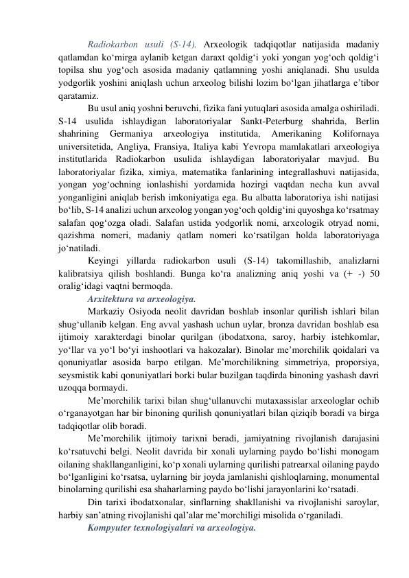 Radiokarbon usuli (S-14). Arxeologik tadqiqotlar natijasida madaniy 
qatlamdan ko‘mirga aylanib ketgan daraxt qoldig‘i yoki yongan yog‘och qoldig‘i 
topilsa shu yog‘och asosida madaniy qatlamning yoshi aniqlanadi. Shu usulda 
yodgorlik yoshini aniqlash uchun arxeolog bilishi lozim bo‘lgan jihatlarga e’tibor 
qaratamiz. 
Bu usul aniq yoshni beruvchi, fizika fani yutuqlari asosida amalga oshiriladi. 
S-14 usulida ishlaydigan laboratoriyalar Sankt-Peterburg shahrida, Berlin 
shahrining 
Germaniya 
arxeologiya 
institutida, 
Amerikaning 
Kolifornaya 
universitetida, Angliya, Fransiya, Italiya kabi Yevropa mamlakatlari arxeologiya 
institutlarida Radiokarbon usulida ishlaydigan laboratoriyalar mavjud. Bu 
laboratoriyalar fizika, ximiya, matematika fanlarining integrallashuvi natijasida, 
yongan yog‘ochning ionlashishi yordamida hozirgi vaqtdan necha kun avval 
yonganligini aniqlab berish imkoniyatiga ega. Bu albatta laboratoriya ishi natijasi 
bo‘lib, S-14 analizi uchun arxeolog yongan yog‘och qoldig‘ini quyoshga ko‘rsatmay 
salafan qog‘ozga oladi. Salafan ustida yodgorlik nomi, arxeologik otryad nomi, 
qazishma nomeri, madaniy qatlam nomeri ko‘rsatilgan holda laboratoriyaga 
jo‘natiladi.  
Keyingi yillarda radiokarbon usuli (S-14) takomillashib, analizlarni 
kalibratsiya qilish boshlandi. Bunga ko‘ra analizning aniq yoshi va (+ -) 50 
oralig‘idagi vaqtni bermoqda. 
Arxitektura va arxeologiya.  
Markaziy Osiyoda neolit davridan boshlab insonlar qurilish ishlari bilan 
shug‘ullanib kelgan. Eng avval yashash uchun uylar, bronza davridan boshlab esa 
ijtimoiy xarakterdagi binolar qurilgan (ibodatxona, saroy, harbiy istehkomlar, 
yo‘llar va yo‘l bo‘yi inshootlari va hakozalar). Binolar me’morchilik qoidalari va 
qonuniyatlar asosida barpo etilgan. Me’morchilikning simmetriya, proporsiya, 
seysmistik kabi qonuniyatlari borki bular buzilgan taqdirda binoning yashash davri 
uzoqqa bormaydi.  
Me’morchilik tarixi bilan shug‘ullanuvchi mutaxassislar arxeologlar ochib 
o‘rganayotgan har bir binoning qurilish qonuniyatlari bilan qiziqib boradi va birga 
tadqiqotlar olib boradi. 
Me’morchilik ijtimoiy tarixni beradi, jamiyatning rivojlanish darajasini 
ko‘rsatuvchi belgi. Neolit davrida bir xonali uylarning paydo bo‘lishi monogam 
oilaning shakllanganligini, ko‘p xonali uylarning qurilishi patrearxal oilaning paydo 
bo‘lganligini ko‘rsatsa, uylarning bir joyda jamlanishi qishloqlarning, monumental 
binolarning qurilishi esa shaharlarning paydo bo‘lishi jarayonlarini ko‘rsatadi.  
Din tarixi ibodatxonalar, sinflarning shakllanishi va rivojlanishi saroylar, 
harbiy san’atning rivojlanishi qal’alar me’morchiligi misolida o‘rganiladi. 
Kompyuter texnologiyalari va arxeologiya.  
