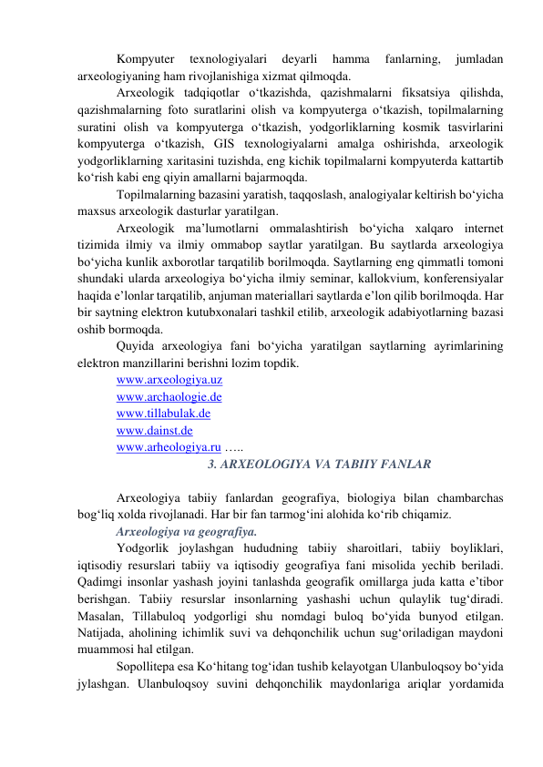 Kompyuter 
texnologiyalari 
deyarli 
hamma 
fanlarning, 
jumladan 
arxeologiyaning ham rivojlanishiga xizmat qilmoqda.  
Arxeologik tadqiqotlar o‘tkazishda, qazishmalarni fiksatsiya qilishda, 
qazishmalarning foto suratlarini olish va kompyuterga o‘tkazish, topilmalarning 
suratini olish va kompyuterga o‘tkazish, yodgorliklarning kosmik tasvirlarini 
kompyuterga o‘tkazish, GIS texnologiyalarni amalga oshirishda, arxeologik 
yodgorliklarning xaritasini tuzishda, eng kichik topilmalarni kompyuterda kattartib 
ko‘rish kabi eng qiyin amallarni bajarmoqda.  
Topilmalarning bazasini yaratish, taqqoslash, analogiyalar keltirish bo‘yicha 
maxsus arxeologik dasturlar yaratilgan.  
Arxeologik ma’lumotlarni ommalashtirish bo‘yicha xalqaro internet 
tizimida ilmiy va ilmiy ommabop saytlar yaratilgan. Bu saytlarda arxeologiya 
bo‘yicha kunlik axborotlar tarqatilib borilmoqda. Saytlarning eng qimmatli tomoni 
shundaki ularda arxeologiya bo‘yicha ilmiy seminar, kallokvium, konferensiyalar 
haqida e’lonlar tarqatilib, anjuman materiallari saytlarda e’lon qilib borilmoqda. Har 
bir saytning elektron kutubxonalari tashkil etilib, arxeologik adabiyotlarning bazasi 
oshib bormoqda.  
Quyida arxeologiya fani bo‘yicha yaratilgan saytlarning ayrimlarining 
elektron manzillarini berishni lozim topdik. 
www.arxeologiya.uz 
www.archaologie.de 
www.tillabulak.de 
www.dainst.de 
www.arheologiya.ru ….. 
3. ARXEOLOGIYA VA TABIIY FANLAR 
  
Arxeologiya tabiiy fanlardan geografiya, biologiya bilan chambarchas 
bog‘liq xolda rivojlanadi. Har bir fan tarmog‘ini alohida ko‘rib chiqamiz. 
Arxeologiya va geografiya.  
Yodgorlik joylashgan hududning tabiiy sharoitlari, tabiiy boyliklari, 
iqtisodiy resurslari tabiiy va iqtisodiy geografiya fani misolida yechib beriladi. 
Qadimgi insonlar yashash joyini tanlashda geografik omillarga juda katta e’tibor 
berishgan. Tabiiy resurslar insonlarning yashashi uchun qulaylik tug‘diradi. 
Masalan, Tillabuloq yodgorligi shu nomdagi buloq bo‘yida bunyod etilgan. 
Natijada, aholining ichimlik suvi va dehqonchilik uchun sug‘oriladigan maydoni 
muammosi hal etilgan. 
Sopollitepa esa Ko‘hitang tog‘idan tushib kelayotgan Ulanbuloqsoy bo‘yida 
jylashgan. Ulanbuloqsoy suvini dehqonchilik maydonlariga ariqlar yordamida 
