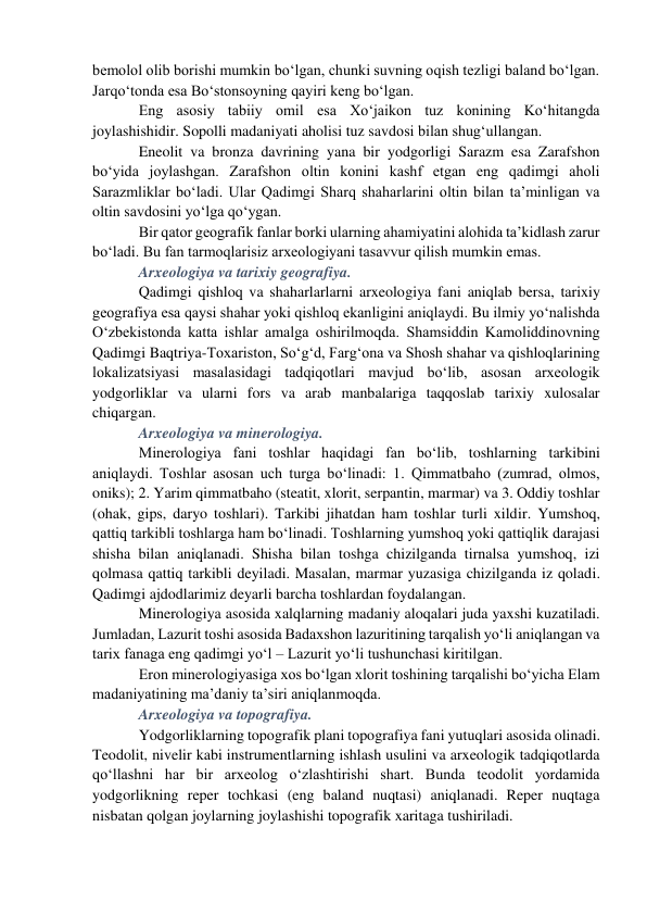 bemolol olib borishi mumkin bo‘lgan, chunki suvning oqish tezligi baland bo‘lgan. 
Jarqo‘tonda esa Bo‘stonsoyning qayiri keng bo‘lgan. 
Eng asosiy tabiiy omil esa Xo‘jaikon tuz konining Ko‘hitangda 
joylashishidir. Sopolli madaniyati aholisi tuz savdosi bilan shug‘ullangan.  
Eneolit va bronza davrining yana bir yodgorligi Sarazm esa Zarafshon 
bo‘yida joylashgan. Zarafshon oltin konini kashf etgan eng qadimgi aholi 
Sarazmliklar bo‘ladi. Ular Qadimgi Sharq shaharlarini oltin bilan ta’minligan va 
oltin savdosini yo‘lga qo‘ygan.  
Bir qator geografik fanlar borki ularning ahamiyatini alohida ta’kidlash zarur 
bo‘ladi. Bu fan tarmoqlarisiz arxeologiyani tasavvur qilish mumkin emas. 
Arxeologiya va tarixiy geografiya.   
Qadimgi qishloq va shaharlarlarni arxeologiya fani aniqlab bersa, tarixiy 
geografiya esa qaysi shahar yoki qishloq ekanligini aniqlaydi. Bu ilmiy yo‘nalishda 
O‘zbekistonda katta ishlar amalga oshirilmoqda. Shamsiddin Kamoliddinovning 
Qadimgi Baqtriya-Toxariston, So‘g‘d, Farg‘ona va Shosh shahar va qishloqlarining 
lokalizatsiyasi masalasidagi tadqiqotlari mavjud bo‘lib, asosan arxeologik 
yodgorliklar va ularni fors va arab manbalariga taqqoslab tarixiy xulosalar 
chiqargan.   
Arxeologiya va minerologiya.  
Minerologiya fani toshlar haqidagi fan bo‘lib, toshlarning tarkibini 
aniqlaydi. Toshlar asosan uch turga bo‘linadi: 1. Qimmatbaho (zumrad, olmos, 
oniks); 2. Yarim qimmatbaho (steatit, xlorit, serpantin, marmar) va 3. Oddiy toshlar 
(ohak, gips, daryo toshlari). Tarkibi jihatdan ham toshlar turli xildir. Yumshoq, 
qattiq tarkibli toshlarga ham bo‘linadi. Toshlarning yumshoq yoki qattiqlik darajasi 
shisha bilan aniqlanadi. Shisha bilan toshga chizilganda tirnalsa yumshoq, izi 
qolmasa qattiq tarkibli deyiladi. Masalan, marmar yuzasiga chizilganda iz qoladi. 
Qadimgi ajdodlarimiz deyarli barcha toshlardan foydalangan.   
Minerologiya asosida xalqlarning madaniy aloqalari juda yaxshi kuzatiladi. 
Jumladan, Lazurit toshi asosida Badaxshon lazuritining tarqalish yo‘li aniqlangan va 
tarix fanaga eng qadimgi yo‘l – Lazurit yo‘li tushunchasi kiritilgan. 
Eron minerologiyasiga xos bo‘lgan xlorit toshining tarqalishi bo‘yicha Elam 
madaniyatining ma’daniy ta’siri aniqlanmoqda.  
Arxeologiya va topografiya.  
Yodgorliklarning topografik plani topografiya fani yutuqlari asosida olinadi. 
Teodolit, nivelir kabi instrumentlarning ishlash usulini va arxeologik tadqiqotlarda 
qo‘llashni har bir arxeolog o‘zlashtirishi shart. Bunda teodolit yordamida 
yodgorlikning reper tochkasi (eng baland nuqtasi) aniqlanadi. Reper nuqtaga 
nisbatan qolgan joylarning joylashishi topografik xaritaga tushiriladi. 
