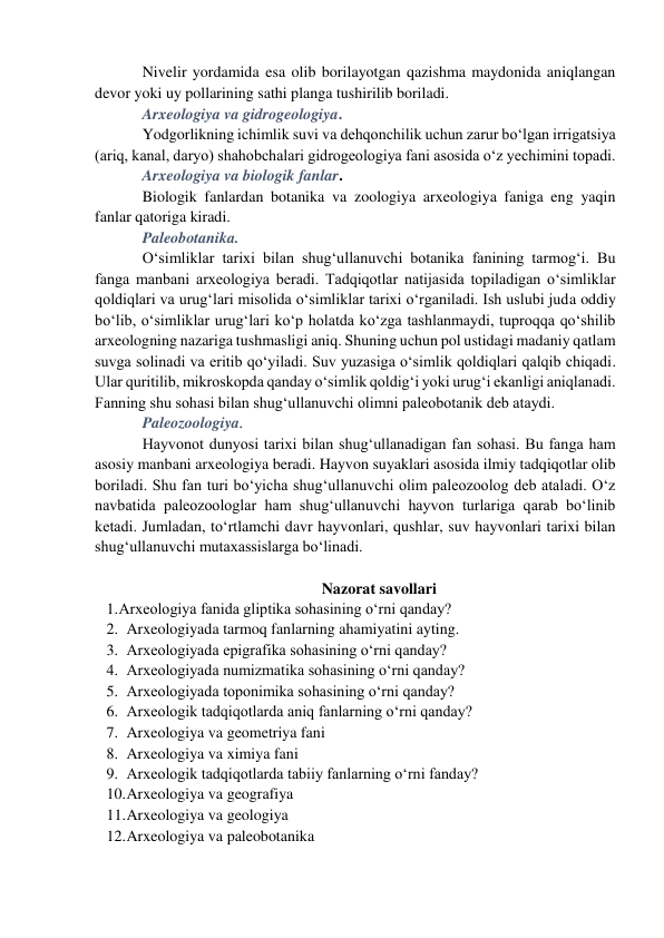 Nivelir yordamida esa olib borilayotgan qazishma maydonida aniqlangan 
devor yoki uy pollarining sathi planga tushirilib boriladi. 
Arxeologiya va gidrogeologiya.  
Yodgorlikning ichimlik suvi va dehqonchilik uchun zarur bo‘lgan irrigatsiya 
(ariq, kanal, daryo) shahobchalari gidrogeologiya fani asosida o‘z yechimini topadi.  
Arxeologiya va biologik fanlar.  
Biologik fanlardan botanika va zoologiya arxeologiya faniga eng yaqin 
fanlar qatoriga kiradi. 
Paleobotanika.  
O‘simliklar tarixi bilan shug‘ullanuvchi botanika fanining tarmog‘i. Bu 
fanga manbani arxeologiya beradi. Tadqiqotlar natijasida topiladigan o‘simliklar 
qoldiqlari va urug‘lari misolida o‘simliklar tarixi o‘rganiladi. Ish uslubi juda oddiy 
bo‘lib, o‘simliklar urug‘lari ko‘p holatda ko‘zga tashlanmaydi, tuproqqa qo‘shilib 
arxeologning nazariga tushmasligi aniq. Shuning uchun pol ustidagi madaniy qatlam 
suvga solinadi va eritib qo‘yiladi. Suv yuzasiga o‘simlik qoldiqlari qalqib chiqadi. 
Ular quritilib, mikroskopda qanday o‘simlik qoldig‘i yoki urug‘i ekanligi aniqlanadi. 
Fanning shu sohasi bilan shug‘ullanuvchi olimni paleobotanik deb ataydi. 
Paleozoologiya. 
Hayvonot dunyosi tarixi bilan shug‘ullanadigan fan sohasi. Bu fanga ham 
asosiy manbani arxeologiya beradi. Hayvon suyaklari asosida ilmiy tadqiqotlar olib 
boriladi. Shu fan turi bo‘yicha shug‘ullanuvchi olim paleozoolog deb ataladi. O‘z 
navbatida paleozoologlar ham shug‘ullanuvchi hayvon turlariga qarab bo‘linib 
ketadi. Jumladan, to‘rtlamchi davr hayvonlari, qushlar, suv hayvonlari tarixi bilan 
shug‘ullanuvchi mutaxassislarga bo‘linadi. 
 
Nazorat savollari 
1. Arxeologiya fanida gliptika sohasining o‘rni qanday? 
2. Arxeologiyada tarmoq fanlarning ahamiyatini ayting. 
3. Arxeologiyada epigrafika sohasining o‘rni qanday?  
4. Arxeologiyada numizmatika sohasining o‘rni qanday?  
5. Arxeologiyada toponimika sohasining o‘rni qanday?  
6. Arxeologik tadqiqotlarda aniq fanlarning o‘rni qanday? 
7. Arxeologiya va geometriya fani 
8. Arxeologiya va ximiya fani 
9. Arxeologik tadqiqotlarda tabiiy fanlarning o‘rni fanday? 
10. Arxeologiya va geografiya 
11. Arxeologiya va geologiya 
12. Arxeologiya va paleobotanika 
 
