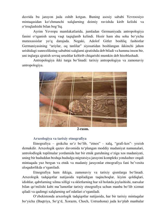 davrida bu jarayon juda oshib ketgan. Buning asosiy sababi Yevroosiyo 
mintaqasidan ko‘chmanchi xalqlarning doimiy ravishda kirib kelishi va 
o‘troqlashishi bilan bog‘liq.  
Ayrim Yevropa mamlakatlarida, jumladan Germaniyada antropologiya 
fanini o‘rganish uzoq vaqt taqiqlanib kelindi. Hozir ham shu soha bo‘yicha 
mutaxassislar 
yo‘q 
darajada. 
Negaki, 
Adolof 
Gitler 
boshliq 
fashistlar 
Germaniyasining “ariylar, oq tanlilar” siyosatidan boshlangan ikkinchi jahon 
urishidagi xunrezlikning sababini xalqlarni ajratishda deb biladi va hamma inson bir, 
uni irqlarga ajratish sovuq urushlar keltirib chiqarishi mumkin deb hisoblashadi. 
Antropologiya ikki turga bo‘linadi: tarixiy antropologiya va zamonaviy 
antropologiya.    
 
2-rasm. 
 
Arxeologiya va tarixiy etnografiya 
Etnografiya – grekcha so‘z bo‘lib, “etnos” - xalq, “grafi-kos”- yozish 
demakdir. Arxeologik qazuv davomida to‘plangan moddiy madaniyat namunalari, 
antrolodlogik topilmalar yordamida har bir etnik guruhning o‘ziga xos madaniyati, 
uning bir hududdan boshqa hududga migratsiya jarayoni kompleks yondashuv orqali 
mintaqada yuz bergan va etnik va madaniy jarayonlar etnografiya fani be’vosita 
aloqadorlikda o‘rganiladi. 
Etnografiya ham ikkiga, zamonaviy va tarixiy qismlarga bo‘linadi. 
Arxeologik tadqiqotlar natijasida topiladigan taqinchoqlar, kiyim qoldiqlari, 
idishlar, qabrlarning xilma xilligi va skletlarning har xil holatda joylashishi, narsalar 
bilan qo‘milishi kabi ma’lumotlar tarixiy etnografiya uchun manba bo‘lib xizmat 
qiladi va qadimgi xalqlarning urf odatlari o‘rganiladi.  
O‘zbekistonda arxeologik tadqiqotlar natijasida, har bir tarixiy mintaqalar 
bo‘yicha (Baqtriya, So‘g‘d, Xorazm, Choch, Ustrushona) juda ko‘plab manbalar 
