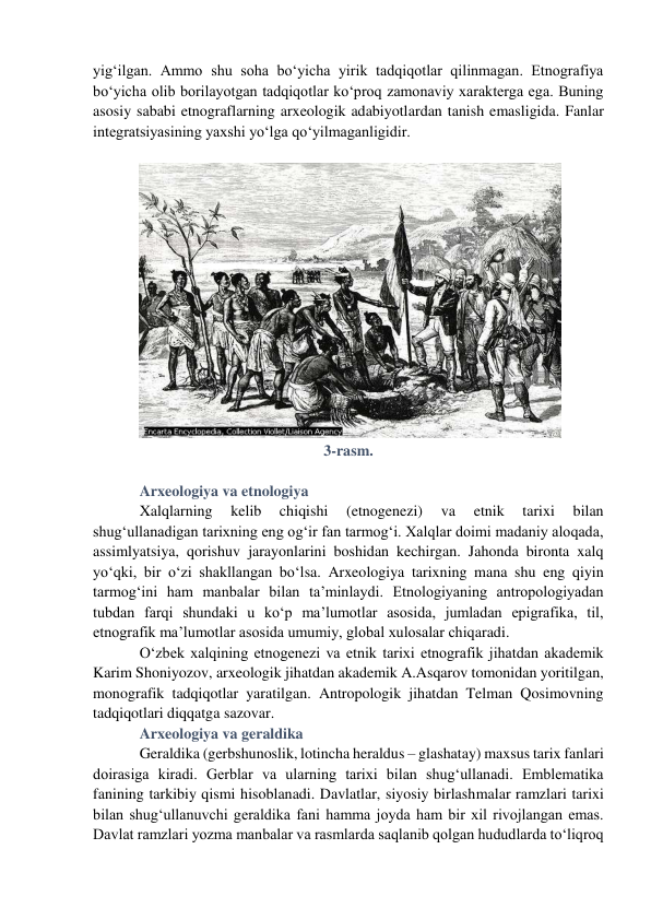 yig‘ilgan. Ammo shu soha bo‘yicha yirik tadqiqotlar qilinmagan. Etnografiya 
bo‘yicha olib borilayotgan tadqiqotlar ko‘proq zamonaviy xarakterga ega. Buning 
asosiy sababi etnograflarning arxeologik adabiyotlardan tanish emasligida. Fanlar 
integratsiyasining yaxshi yo‘lga qo‘yilmaganligidir. 
 
 
3-rasm. 
 
Arxeologiya va etnologiya 
Xalqlarning 
kelib 
chiqishi 
(etnogenezi) 
va 
etnik 
tarixi 
bilan 
shug‘ullanadigan tarixning eng og‘ir fan tarmog‘i. Xalqlar doimi madaniy aloqada, 
assimlyatsiya, qorishuv jarayonlarini boshidan kechirgan. Jahonda bironta xalq 
yo‘qki, bir o‘zi shakllangan bo‘lsa. Arxeologiya tarixning mana shu eng qiyin 
tarmog‘ini ham manbalar bilan ta’minlaydi. Etnologiyaning antropologiyadan 
tubdan farqi shundaki u ko‘p ma’lumotlar asosida, jumladan epigrafika, til, 
etnografik ma’lumotlar asosida umumiy, global xulosalar chiqaradi.  
O‘zbek xalqining etnogenezi va etnik tarixi etnografik jihatdan akademik 
Karim Shoniyozov, arxeologik jihatdan akademik A.Asqarov tomonidan yoritilgan, 
monografik tadqiqotlar yaratilgan. Antropologik jihatdan Telman Qosimovning 
tadqiqotlari diqqatga sazovar. 
Arxeologiya va geraldika  
Geraldika (gerbshunoslik, lotincha heraldus – glashatay) maxsus tarix fanlari 
doirasiga kiradi. Gerblar va ularning tarixi bilan shug‘ullanadi. Emblematika 
fanining tarkibiy qismi hisoblanadi. Davlatlar, siyosiy birlashmalar ramzlari tarixi 
bilan shug‘ullanuvchi geraldika fani hamma joyda ham bir xil rivojlangan emas. 
Davlat ramzlari yozma manbalar va rasmlarda saqlanib qolgan hududlarda to‘liqroq 
