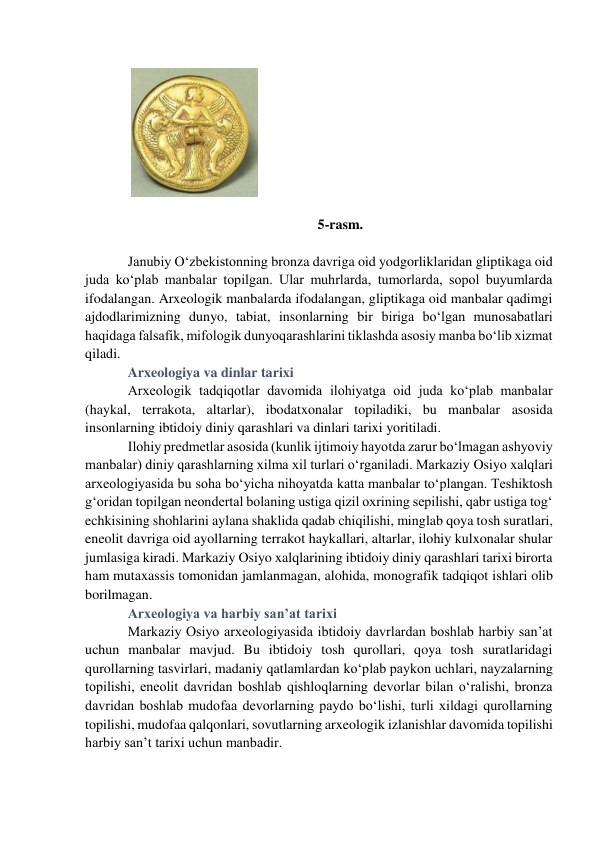  
5-rasm. 
 
Janubiy O‘zbekistonning bronza davriga oid yodgorliklaridan gliptikaga oid 
juda ko‘plab manbalar topilgan. Ular muhrlarda, tumorlarda, sopol buyumlarda 
ifodalangan. Arxeologik manbalarda ifodalangan, gliptikaga oid manbalar qadimgi 
ajdodlarimizning dunyo, tabiat, insonlarning bir biriga bo‘lgan munosabatlari 
haqidaga falsafik, mifologik dunyoqarashlarini tiklashda asosiy manba bo‘lib xizmat 
qiladi. 
Arxeologiya va dinlar tarixi 
Arxeologik tadqiqotlar davomida ilohiyatga oid juda ko‘plab manbalar 
(haykal, terrakota, altarlar), ibodatxonalar topiladiki, bu manbalar asosida 
insonlarning ibtidoiy diniy qarashlari va dinlari tarixi yoritiladi. 
Ilohiy predmetlar asosida (kunlik ijtimoiy hayotda zarur bo‘lmagan ashyoviy 
manbalar) diniy qarashlarning xilma xil turlari o‘rganiladi. Markaziy Osiyo xalqlari 
arxeologiyasida bu soha bo‘yicha nihoyatda katta manbalar to‘plangan. Teshiktosh 
g‘oridan topilgan neondertal bolaning ustiga qizil oxrining sepilishi, qabr ustiga tog‘ 
echkisining shohlarini aylana shaklida qadab chiqilishi, minglab qoya tosh suratlari, 
eneolit davriga oid ayollarning terrakot haykallari, altarlar, ilohiy kulxonalar shular 
jumlasiga kiradi. Markaziy Osiyo xalqlarining ibtidoiy diniy qarashlari tarixi birorta 
ham mutaxassis tomonidan jamlanmagan, alohida, monografik tadqiqot ishlari olib 
borilmagan.  
Arxeologiya va harbiy san’at tarixi  
Markaziy Osiyo arxeologiyasida ibtidoiy davrlardan boshlab harbiy san’at 
uchun manbalar mavjud. Bu ibtidoiy tosh qurollari, qoya tosh suratlaridagi 
qurollarning tasvirlari, madaniy qatlamlardan ko‘plab paykon uchlari, nayzalarning 
topilishi, eneolit davridan boshlab qishloqlarning devorlar bilan o‘ralishi, bronza 
davridan boshlab mudofaa devorlarning paydo bo‘lishi, turli xildagi qurollarning 
topilishi, mudofaa qalqonlari, sovutlarning arxeologik izlanishlar davomida topilishi 
harbiy san’t tarixi uchun manbadir. 
