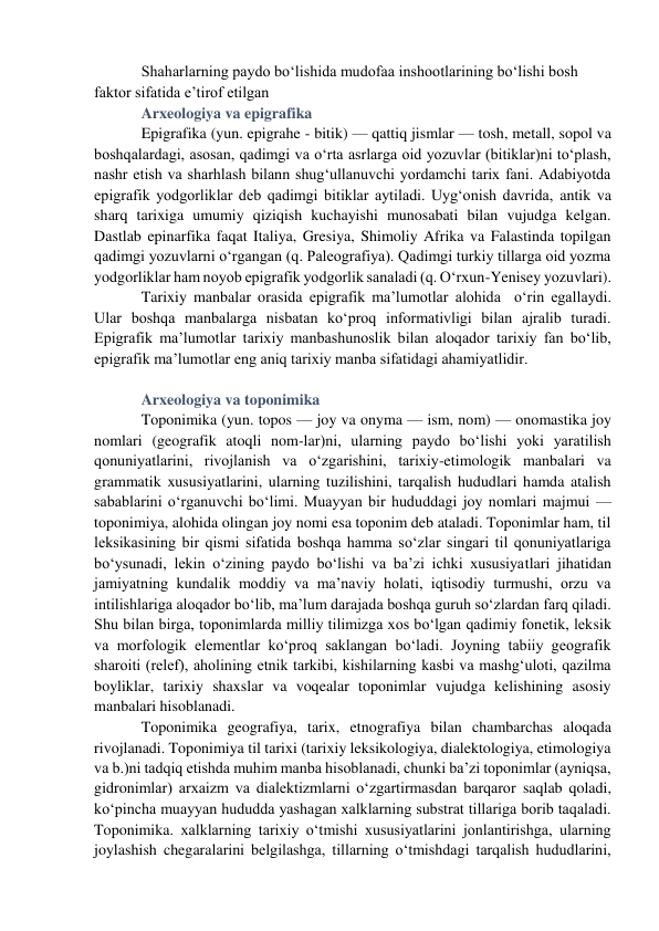 Shaharlarning paydo bo‘lishida mudofaa inshootlarining bo‘lishi bosh 
faktor sifatida e’tirof etilgan 
Arxeologiya va epigrafika  
Epigrafika (yun. epigrahe - bitik) — qattiq jismlar — tosh, metall, sopol va 
boshqalardagi, asosan, qadimgi va o‘rta asrlarga oid yozuvlar (bitiklar)ni to‘plash, 
nashr etish va sharhlash bilann shug‘ullanuvchi yordamchi tarix fani. Adabiyotda 
epigrafik yodgorliklar deb qadimgi bitiklar aytiladi. Uyg‘onish davrida, antik va 
sharq tarixiga umumiy qiziqish kuchayishi munosabati bilan vujudga kelgan. 
Dastlab epinarfika faqat Italiya, Gresiya, Shimoliy Afrika va Falastinda topilgan 
qadimgi yozuvlarni o‘rgangan (q. Paleografiya). Qadimgi turkiy tillarga oid yozma 
yodgorliklar ham noyob epigrafik yodgorlik sanaladi (q. O‘rxun-Yenisey yozuvlari). 
Tarixiy manbalar orasida epigrafik ma’lumotlar alohida  o‘rin egallaydi.  
Ular boshqa manbalarga nisbatan ko‘proq informativligi bilan ajralib turadi. 
Epigrafik ma’lumotlar tarixiy manbashunoslik bilan aloqador tarixiy fan bo‘lib, 
epigrafik ma’lumotlar eng aniq tarixiy manba sifatidagi ahamiyatlidir.  
 
Arxeologiya va toponimika  
Toponimika (yun. topos — joy va onyma — ism, nom) — onomastika joy 
nomlari (geografik atoqli nom-lar)ni, ularning paydo bo‘lishi yoki yaratilish 
qonuniyatlarini, rivojlanish va o‘zgarishini, tarixiy-etimologik manbalari va 
grammatik xususiyatlarini, ularning tuzilishini, tarqalish hududlari hamda atalish 
sabablarini o‘rganuvchi bo‘limi. Muayyan bir hududdagi joy nomlari majmui — 
toponimiya, alohida olingan joy nomi esa toponim deb ataladi. Toponimlar ham, til 
leksikasining bir qismi sifatida boshqa hamma so‘zlar singari til qonuniyatlariga 
bo‘ysunadi, lekin o‘zining paydo bo‘lishi va ba’zi ichki xususiyatlari jihatidan 
jamiyatning kundalik moddiy va ma’naviy holati, iqtisodiy turmushi, orzu va 
intilishlariga aloqador bo‘lib, ma’lum darajada boshqa guruh so‘zlardan farq qiladi. 
Shu bilan birga, toponimlarda milliy tilimizga xos bo‘lgan qadimiy fonetik, leksik 
va morfologik elementlar ko‘proq saklangan bo‘ladi. Joyning tabiiy geografik 
sharoiti (relef), aholining etnik tarkibi, kishilarning kasbi va mashg‘uloti, qazilma 
boyliklar, tarixiy shaxslar va voqealar toponimlar vujudga kelishining asosiy 
manbalari hisoblanadi. 
Toponimika geografiya, tarix, etnografiya bilan chambarchas aloqada 
rivojlanadi. Toponimiya til tarixi (tarixiy leksikologiya, dialektologiya, etimologiya 
va b.)ni tadqiq etishda muhim manba hisoblanadi, chunki ba’zi toponimlar (ayniqsa, 
gidronimlar) arxaizm va dialektizmlarni o‘zgartirmasdan barqaror saqlab qoladi, 
ko‘pincha muayyan hududda yashagan xalklarning substrat tillariga borib taqaladi. 
Toponimika. xalklarning tarixiy o‘tmishi xususiyatlarini jonlantirishga, ularning 
joylashish chegaralarini belgilashga, tillarning o‘tmishdagi tarqalish hududlarini, 
