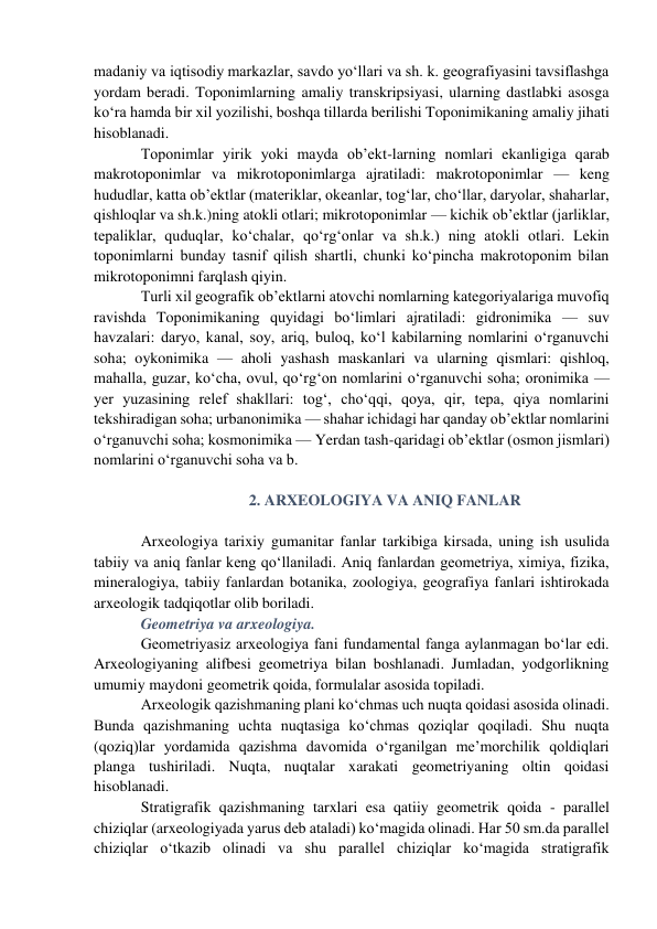 madaniy va iqtisodiy markazlar, savdo yo‘llari va sh. k. geografiyasini tavsiflashga 
yordam beradi. Toponimlarning amaliy transkripsiyasi, ularning dastlabki asosga 
ko‘ra hamda bir xil yozilishi, boshqa tillarda berilishi Toponimikaning amaliy jihati 
hisoblanadi. 
Toponimlar yirik yoki mayda ob’ekt-larning nomlari ekanligiga qarab 
makrotoponimlar va mikrotoponimlarga ajratiladi: makrotoponimlar — keng 
hududlar, katta ob’ektlar (materiklar, okeanlar, tog‘lar, cho‘llar, daryolar, shaharlar, 
qishloqlar va sh.k.)ning atokli otlari; mikrotoponimlar — kichik ob’ektlar (jarliklar, 
tepaliklar, quduqlar, ko‘chalar, qo‘rg‘onlar va sh.k.) ning atokli otlari. Lekin 
toponimlarni bunday tasnif qilish shartli, chunki ko‘pincha makrotoponim bilan 
mikrotoponimni farqlash qiyin. 
Turli xil geografik ob’ektlarni atovchi nomlarning kategoriyalariga muvofiq 
ravishda Toponimikaning quyidagi bo‘limlari ajratiladi: gidronimika — suv 
havzalari: daryo, kanal, soy, ariq, buloq, ko‘l kabilarning nomlarini o‘rganuvchi 
soha; oykonimika — aholi yashash maskanlari va ularning qismlari: qishloq, 
mahalla, guzar, ko‘cha, ovul, qo‘rg‘on nomlarini o‘rganuvchi soha; oronimika — 
yer yuzasining relef shakllari: tog‘, cho‘qqi, qoya, qir, tepa, qiya nomlarini 
tekshiradigan soha; urbanonimika — shahar ichidagi har qanday ob’ektlar nomlarini 
o‘rganuvchi soha; kosmonimika — Yerdan tash-qaridagi ob’ektlar (osmon jismlari) 
nomlarini o‘rganuvchi soha va b. 
 
2. ARXEOLOGIYA VA ANIQ FANLAR 
 
Arxeologiya tarixiy gumanitar fanlar tarkibiga kirsada, uning ish usulida 
tabiiy va aniq fanlar keng qo‘llaniladi. Aniq fanlardan geometriya, ximiya, fizika, 
mineralogiya, tabiiy fanlardan botanika, zoologiya, geografiya fanlari ishtirokada 
arxeologik tadqiqotlar olib boriladi. 
Geometriya va arxeologiya.  
Geometriyasiz arxeologiya fani fundamental fanga aylanmagan bo‘lar edi. 
Arxeologiyaning alifbesi geometriya bilan boshlanadi. Jumladan, yodgorlikning 
umumiy maydoni geometrik qoida, formulalar asosida topiladi. 
Arxeologik qazishmaning plani ko‘chmas uch nuqta qoidasi asosida olinadi. 
Bunda qazishmaning uchta nuqtasiga ko‘chmas qoziqlar qoqiladi. Shu nuqta 
(qoziq)lar yordamida qazishma davomida o‘rganilgan me’morchilik qoldiqlari 
planga tushiriladi. Nuqta, nuqtalar xarakati geometriyaning oltin qoidasi 
hisoblanadi. 
Stratigrafik qazishmaning tarxlari esa qatiiy geometrik qoida - parallel 
chiziqlar (arxeologiyada yarus deb ataladi) ko‘magida olinadi. Har 50 sm.da parallel 
chiziqlar o‘tkazib olinadi va shu parallel chiziqlar ko‘magida stratigrafik 
