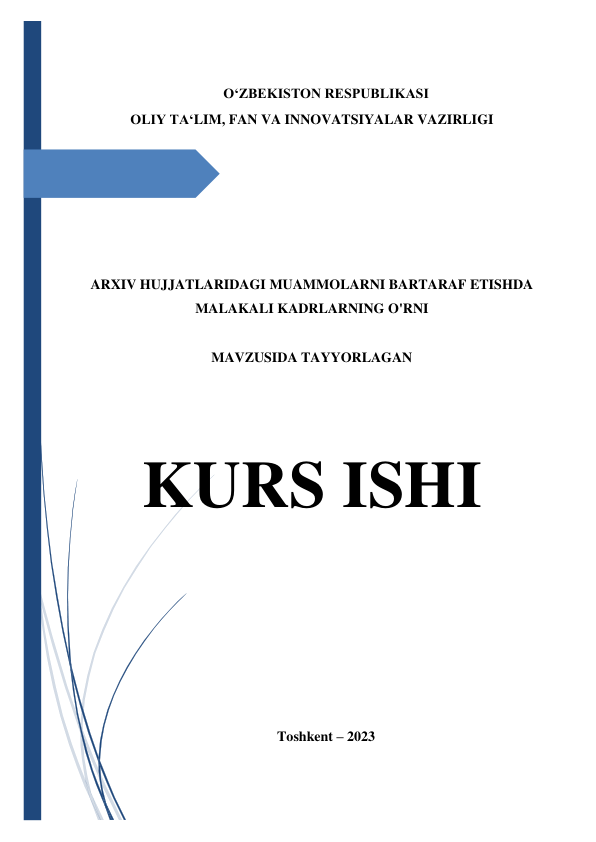  
 
O‘ZBEKISTON RESPUBLIKASI 
OLIY TA‘LIM, FAN VA INNOVATSIYALAR VAZIRLIGI 
 
 
 
 
 
 
 
 
ARXIV HUJJATLARIDAGI MUAMMOLARNI BARTARAF ETISHDA 
MALAKALI KADRLARNING O'RNI 
 
MAVZUSIDA TAYYORLAGAN 
 
 
 
KURS ISHI 
 
 
 
 
 
 
 
Toshkent – 2023 
