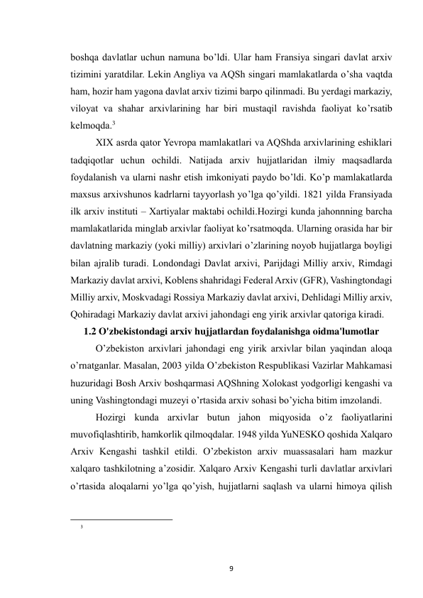  
9 
boshqa davlatlar uchun namuna bo’ldi. Ular ham Fransiya singari davlat arxiv 
tizimini yaratdilar. Lekin Angliya va AQSh singari mamlakatlarda o’sha vaqtda 
ham, hozir ham yagona davlat arxiv tizimi barpo qilinmadi. Bu yerdagi markaziy, 
viloyat va shahar arxivlarining har biri mustaqil ravishda faoliyat ko’rsatib 
kelmoqda.3 
XIX asrda qator Yevropa mamlakatlari va AQShda arxivlarining eshiklari 
tadqiqotlar uchun ochildi. Natijada arxiv hujjatlaridan ilmiy maqsadlarda 
foydalanish va ularni nashr etish imkoniyati paydo bo’ldi. Ko’p mamlakatlarda 
maxsus arxivshunos kadrlarni tayyorlash yo’lga qo’yildi. 1821 yilda Fransiyada 
ilk arxiv instituti – Xartiyalar maktabi ochildi.Hozirgi kunda jahonnning barcha 
mamlakatlarida minglab arxivlar faoliyat ko’rsatmoqda. Ularning orasida har bir 
davlatning markaziy (yoki milliy) arxivlari o’zlarining noyob hujjatlarga boyligi 
bilan ajralib turadi. Londondagi Davlat arxivi, Parijdagi Milliy arxiv, Rimdagi 
Markaziy davlat arxivi, Koblens shahridagi Federal Arxiv (GFR), Vashingtondagi 
Milliy arxiv, Moskvadagi Rossiya Markaziy davlat arxivi, Dehlidagi Milliy arxiv, 
Qohiradagi Markaziy davlat arxivi jahondagi eng yirik arxivlar qatoriga kiradi. 
1.2 O'zbekistondagi arxiv hujjatlardan foydalanishga oidma'lumotlar 
O’zbekiston arxivlari jahondagi eng yirik arxivlar bilan yaqindan aloqa 
o’rnatganlar. Masalan, 2003 yilda O’zbekiston Respublikasi Vazirlar Mahkamasi 
huzuridagi Bosh Arxiv boshqarmasi AQShning Xolokast yodgorligi kengashi va 
uning Vashingtondagi muzeyi o’rtasida arxiv sohasi bo’yicha bitim imzolandi. 
Hozirgi kunda arxivlar butun jahon miqyosida o’z faoliyatlarini 
muvofiqlashtirib, hamkorlik qilmoqdalar. 1948 yilda YuNESKO qoshida Xalqaro 
Arxiv Kengashi tashkil etildi. O’zbekiston arxiv muassasalari ham mazkur 
xalqaro tashkilotning a’zosidir. Xalqaro Arxiv Kengashi turli davlatlar arxivlari 
o’rtasida aloqalarni yo’lga qo’yish, hujjatlarni saqlash va ularni himoya qilish 
                                                           
3
 
  
