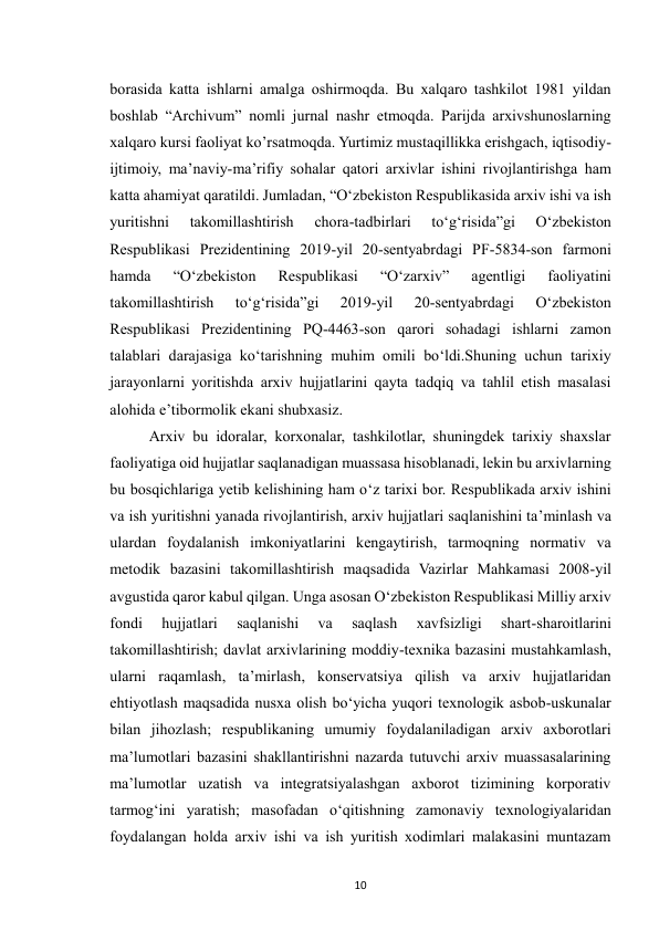  
10 
borasida katta ishlarni amalga oshirmoqda. Bu xalqaro tashkilot 1981 yildan 
boshlab “Archivum” nomli jurnal nashr etmoqda. Parijda arxivshunoslarning 
xalqaro kursi faoliyat ko’rsatmoqda. Yurtimiz mustaqillikka erishgach, iqtisodiy-
ijtimoiy, ma’naviy-ma’rifiy sohalar qatori arxivlar ishini rivojlantirishga ham 
katta ahamiyat qaratildi. Jumladan, “O‘zbekiston Respublikasida arxiv ishi va ish 
yuritishni 
takomillashtirish 
chora-tadbirlari 
to‘g‘risida”gi 
O‘zbekiston 
Respublikasi Prezidentining 2019-yil 20-sentyabrdagi PF-5834-son farmoni 
hamda 
“O‘zbekiston 
Respublikasi 
“O‘zarxiv” 
agentligi 
faoliyatini 
takomillashtirish 
to‘g‘risida”gi 
2019-yil 
20-sentyabrdagi 
O‘zbekiston 
Respublikasi Prezidentining PQ-4463-son qarori sohadagi ishlarni zamon 
talablari darajasiga ko‘tarishning muhim omili bo‘ldi.Shuning uchun tarixiy 
jarayonlarni yoritishda arxiv hujjatlarini qayta tadqiq va tahlil etish masalasi 
alohida e’tibormolik ekani shubxasiz.  
Arxiv bu idoralar, korxonalar, tashkilotlar, shuningdek tarixiy shaxslar 
faoliyatiga oid hujjatlar saqlanadigan muassasa hisoblanadi, lekin bu arxivlarning 
bu bosqichlariga yetib kelishining ham o‘z tarixi bor. Respublikada arxiv ishini 
va ish yuritishni yanada rivojlantirish, arxiv hujjatlari saqlanishini ta’minlash va 
ulardan foydalanish imkoniyatlarini kengaytirish, tarmoqning normativ va 
metodik bazasini takomillashtirish maqsadida Vazirlar Mahkamasi 2008-yil 
avgustida qaror kabul qilgan. Unga asosan O‘zbekiston Respublikasi Milliy arxiv 
fondi 
hujjatlari 
saqlanishi 
va 
saqlash 
xavfsizligi 
shart-sharoitlarini 
takomillashtirish; davlat arxivlarining moddiy-texnika bazasini mustahkamlash, 
ularni raqamlash, ta’mirlash, konservatsiya qilish va arxiv hujjatlaridan 
ehtiyotlash maqsadida nusxa olish bo‘yicha yuqori texnologik asbob-uskunalar 
bilan jihozlash; respublikaning umumiy foydalaniladigan arxiv axborotlari 
ma’lumotlari bazasini shakllantirishni nazarda tutuvchi arxiv muassasalarining 
ma’lumotlar uzatish va integratsiyalashgan axborot tizimining korporativ 
tarmog‘ini yaratish; masofadan o‘qitishning zamonaviy texnologiyalaridan 
foydalangan holda arxiv ishi va ish yuritish xodimlari malakasini muntazam 
