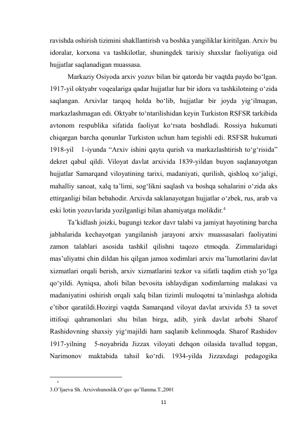  
11 
ravishda oshirish tizimini shakllantirish va boshka yangiliklar kiritilgan. Arxiv bu 
idoralar, korxona va tashkilotlar, shuningdek tarixiy shaxslar faoliyatiga oid 
hujjatlar saqlanadigan muassasa. 
Markaziy Osiyoda arxiv yozuv bilan bir qatorda bir vaqtda paydo bo‘lgan. 
1917-yil oktyabr voqealariga qadar hujjatlar har bir idora va tashkilotning o‘zida 
saqlangan. Arxivlar tarqoq holda bo‘lib, hujjatlar bir joyda yig‘ilmagan, 
markazlashmagan edi. Oktyabr to‘ntarilishidan keyin Turkiston RSFSR tarkibida 
avtonom respublika sifatida faoliyat ko‘rsata boshdladi. Rossiya hukumati 
chiqargan barcha qonunlar Turkiston uchun ham tegishli edi. RSFSR hukumati 
1918-yil   1-iyunda “Arxiv ishini qayta qurish va markazlashtirish to‘g‘risida” 
dekret qabul qildi. Viloyat davlat arxivida 1839-yildan buyon saqlanayotgan 
hujjatlar Samarqand viloyatining tarixi, madaniyati, qurilish, qishloq xo‘jaligi, 
mahalliy sanoat, xalq ta’limi, sog‘likni saqlash va boshqa sohalarini o‘zida aks 
ettirganligi bilan bebahodir. Arxivda saklanayotgan hujjatlar o‘zbek, rus, arab va 
eski lotin yozuvlarida yozilganligi bilan ahamiyatga molikdir.4 
Ta’kidlash joizki, bugungi tezkor davr talabi va jamiyat hayotining barcha 
jabhalarida kechayotgan yangilanish jarayoni arxiv muassasalari faoliyatini 
zamon talablari asosida tashkil qilishni taqozo etmoqda. Zimmalaridagi 
mas’uliyatni chin dildan his qilgan jamoa xodimlari arxiv ma’lumotlarini davlat 
xizmatlari orqali berish, arxiv xizmatlarini tezkor va sifatli taqdim etish yo‘lga 
qo‘yildi. Ayniqsa, aholi bilan bevosita ishlaydigan xodimlarning malakasi va 
madaniyatini oshirish orqali xalq bilan tizimli muloqotni ta’minlashga alohida 
e’tibor qaratildi.Hozirgi vaqtda Samarqand viloyat davlat arxivida 53 ta sovet 
ittifoqi qahramonlari shu bilan birga, adib, yirik davlat arbobi Sharof 
Rashidovning shaxsiy yig‘majildi ham saqlanib kelinmoqda. Sharof Rashidov 
1917-yilning  5-noyabrida Jizzax viloyati dehqon oilasida tavallud topgan, 
Narimonov maktabida tahsil ko‘rdi. 1934-yilda Jizzaxdagi pedagogika 
                                                           
4
3.O’ljaeva Sh. Arxivshunoslik.O’quv qo’llanma.T.,2001 
