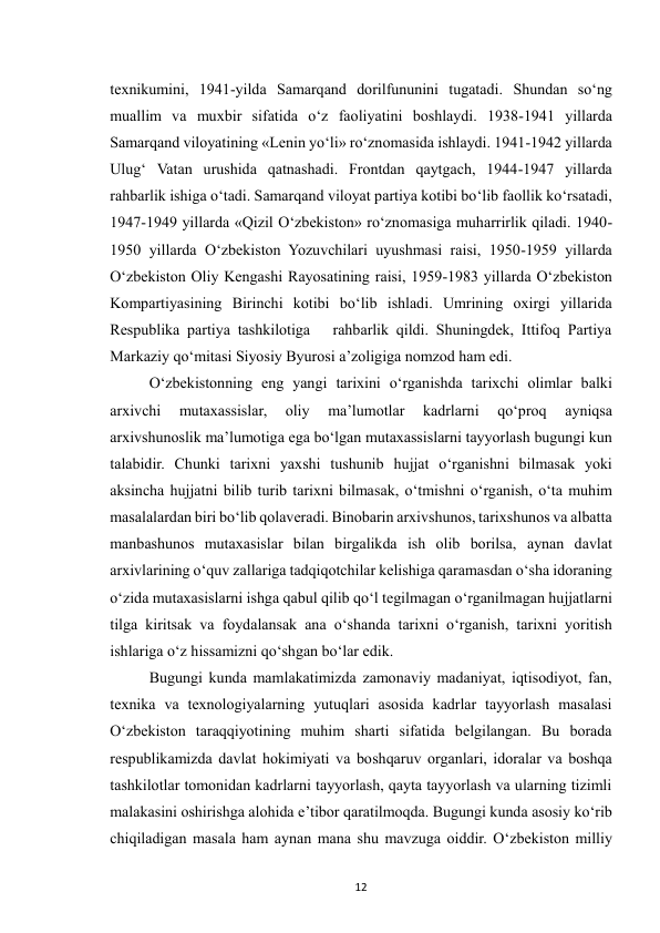  
12 
texnikumini, 1941-yilda Samarqand dorilfununini tugatadi. Shundan so‘ng 
muallim va muxbir sifatida o‘z faoliyatini boshlaydi. 1938-1941 yillarda 
Samarqand viloyatining «Lenin yo‘li» ro‘znomasida ishlaydi. 1941-1942 yillarda 
Ulug‘ Vatan urushida qatnashadi. Frontdan qaytgach, 1944-1947 yillarda 
rahbarlik ishiga o‘tadi. Samarqand viloyat partiya kotibi bo‘lib faollik ko‘rsatadi, 
1947-1949 yillarda «Qizil O‘zbekiston» ro‘znomasiga muharrirlik qiladi. 1940-
1950 yillarda O‘zbekiston Yozuvchilari uyushmasi raisi, 1950-1959 yillarda 
O‘zbekiston Oliy Kengashi Rayosatining raisi, 1959-1983 yillarda O‘zbekiston 
Kompartiyasining Birinchi kotibi bo‘lib ishladi. Umrining oxirgi yillarida 
Respublika partiya tashkilotiga   rahbarlik qildi. Shuningdek, Ittifoq Partiya 
Markaziy qo‘mitasi Siyosiy Byurosi a’zoligiga nomzod ham edi.  
O‘zbekistonning eng yangi tarixini o‘rganishda tarixchi olimlar balki 
arxivchi 
mutaxassislar, 
oliy 
ma’lumotlar 
kadrlarni 
qo‘proq 
ayniqsa 
arxivshunoslik ma’lumotiga ega bo‘lgan mutaxassislarni tayyorlash bugungi kun 
talabidir. Chunki tarixni yaxshi tushunib hujjat o‘rganishni bilmasak yoki 
aksincha hujjatni bilib turib tarixni bilmasak, o‘tmishni o‘rganish, o‘ta muhim 
masalalardan biri bo‘lib qolaveradi. Binobarin arxivshunos, tarixshunos va albatta 
manbashunos mutaxasislar bilan birgalikda ish olib borilsa, aynan davlat 
arxivlarining o‘quv zallariga tadqiqotchilar kelishiga qaramasdan o‘sha idoraning 
o‘zida mutaxasislarni ishga qabul qilib qo‘l tegilmagan o‘rganilmagan hujjatlarni 
tilga kiritsak va foydalansak ana o‘shanda tarixni o‘rganish, tarixni yoritish 
ishlariga o‘z hissamizni qo‘shgan bo‘lar edik. 
Bugungi kunda mamlakatimizda zamonaviy madaniyat, iqtisodiyot, fan, 
texnika va texnologiyalarning yutuqlari asosida kadrlar tayyorlash masalasi 
O‘zbekiston taraqqiyotining muhim sharti sifatida belgilangan. Bu borada 
respublikamizda davlat hokimiyati va boshqaruv organlari, idoralar va boshqa 
tashkilotlar tomonidan kadrlarni tayyorlash, qayta tayyorlash va ularning tizimli 
malakasini oshirishga alohida e’tibor qaratilmoqda. Bugungi kunda asosiy ko‘rib 
chiqiladigan masala ham aynan mana shu mavzuga oiddir. O‘zbekiston milliy 
