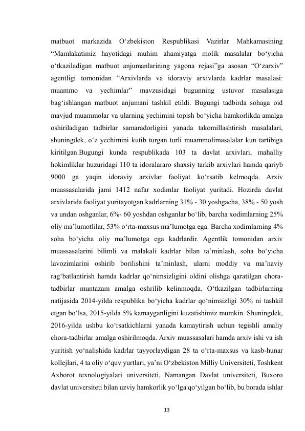  
13 
matbuot 
markazida 
O‘zbekiston 
Respublikasi Vazirlar 
Mahkamasining 
“Mamlakatimiz hayotidagi muhim ahamiyatga molik masalalar bo‘yicha 
o‘tkaziladigan matbuot anjumanlarining yagona rejasi”ga asosan “O‘zarxiv” 
agentligi tomonidan “Arxivlarda va idoraviy arxivlarda kadrlar masalasi: 
muammo 
va 
yechimlar” 
mavzusidagi 
bugunning 
ustuvor 
masalasiga 
bag‘ishlangan matbuot anjumani tashkil etildi. Bugungi tadbirda sohaga oid 
mavjud muammolar va ularning yechimini topish bo‘yicha hamkorlikda amalga 
oshiriladigan tadbirlar samaradorligini yanada takomillashtirish masalalari, 
shuningdek, o‘z yechimini kutib turgan turli muammolimasalalar kun tartibiga 
kiritilgan.Bugungi kunda respublikada 103 ta davlat arxivlari, mahalliy 
hokimliklar huzuridagi 110 ta idoralararo shaxsiy tarkib arxivlari hamda qariyb 
9000 ga yaqin idoraviy arxivlar faoliyat ko‘rsatib kelmoqda. Arxiv 
muassasalarida jami 1412 nafar xodimlar faoliyat yuritadi. Hozirda davlat 
arxivlarida faoliyat yuritayotgan kadrlarning 31% - 30 yoshgacha, 38% - 50 yosh 
va undan oshganlar, 6%- 60 yoshdan oshganlar bo‘lib, barcha xodimlarning 25% 
oliy ma’lumotlilar, 53% o‘rta-maxsus ma’lumotga ega. Barcha xodimlarning 4% 
soha bo‘yicha oliy ma’lumotga ega kadrlardir. Agentlik tomonidan arxiv 
muassasalarini bilimli va malakali kadrlar bilan ta’minlash, soha bo‘yicha 
lavozimlarini oshirib borilishini ta’minlash, ularni moddiy va ma’naviy 
rag‘batlantirish hamda kadrlar qo‘nimsizligini oldini olishga qaratilgan chora-
tadbirlar muntazam amalga oshrilib kelinmoqda. O‘tkazilgan tadbirlarning 
natijasida 2014-yilda respublika bo‘yicha kadrlar qo‘nimsizligi 30% ni tashkil 
etgan bo‘lsa, 2015-yilda 5% kamayganligini kuzatishimiz mumkin. Shuningdek, 
2016-yilda ushbu ko‘rsatkichlarni yanada kamaytirish uchun tegishli amaliy 
chora-tadbirlar amalga oshirilmoqda. Arxiv muassasalari hamda arxiv ishi va ish 
yuritish yo‘nalishida kadrlar tayyorlaydigan 28 ta o‘rta-maxsus va kasb-hunar 
kollejlari, 4 ta oliy o‘quv yurtlari, ya’ni O‘zbekiston Milliy Universiteti, Toshkent 
Axborot texnologiyalari universiteti, Namangan Davlat universiteti, Buxoro 
davlat universiteti bilan uzviy hamkorlik yo‘lga qo‘yilgan bo‘lib, bu borada ishlar 
