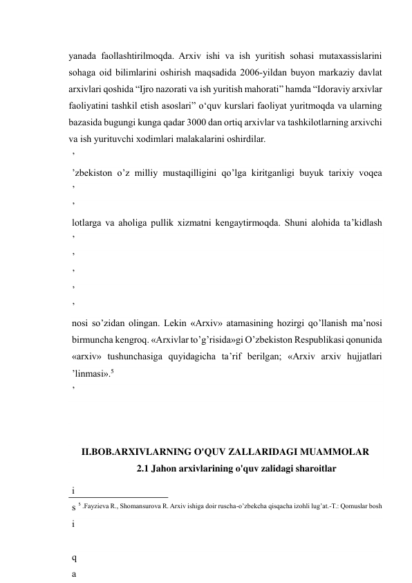  
14 
yanada faollashtirilmoqda. Arxiv ishi va ish yuritish sohasi mutaxassislarini 
sohaga oid bilimlarini oshirish maqsadida 2006-yildan buyon markaziy davlat 
arxivlari qoshida “Ijro nazorati va ish yuritish mahorati” hamda “Idoraviy arxivlar 
faoliyatini tashkil etish asoslari” o‘quv kurslari faoliyat yuritmoqda va ularning 
bazasida bugungi kunga qadar 3000 dan ortiq arxivlar va tashkilotlarning arxivchi 
va ish yurituvchi xodimlari malakalarini oshirdilar. 
’
’
’
’
’
’
’
’
’
’
’
’
’
’
’
’
’
 
’zbekiston o’z milliy mustaqilligini qo’lga kiritganligi buyuk tarixiy voqea 
’
’
’
s
i
r
i
d
a
 
b
u
z
i
b
 
k
o
’
r
s
a
t
i
lotlarga va aholiga pullik xizmatni kengaytirmoqda. Shuni alohida ta’kidlash 
’
’
’
’
’
’
 
’
’
nosi so’zidan olingan. Lekin «Arxiv» atamasining hozirgi qo’llanish ma’nosi 
birmuncha kengroq. «Arxivlar to’g’risida»gi O’zbekiston Respublikasi qonunida 
«arxiv» tushunchasiga quyidagicha ta’rif berilgan; «Arxiv arxiv hujjatlari 
’linmasi».5 
’
’
’
’
j
l
i
s
i
 
q
a
 
 
II.BOB.ARXIVLARNING O'QUV ZALLARIDAGI MUAMMOLAR 
2.1 Jahon arxivlarining o'quv zalidagi sharoitlar 
                                                           
5 .Fayzieva R., Shomansurova R. Arxiv ishiga doir ruscha-o’zbekcha qisqacha izohli lug’at.-T.: Qomuslar bosh 
 
