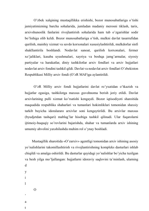  
15 
O’zbek xalqining mustaqillikka erishishi, bozor munosabatlariga o’tishi 
jamiyatimizning barcha sohalarida, jumladan madaniy merosni tiklash, tarix, 
arxivshunoslik fanlarini rivojlantirish sohalarida ham tub o’zgarishlar sodir 
bo’lishiga olib keldi. Bozor munosabatlariga o’tish, mulkni davlat tasarrufidan 
qurilish, maishiy xizmat va savdo korxonalari xususiylashtirildi, mulkdorlar sinfi 
shakllantirila boshlandi. Nodavlat sanoat, qurilish korxonalari, fermer 
xo’jaliklari, kasaba uyushmalari, xayriya va boshqa jamg’armalar, siyosiy 
partiyalar va harakatlar, diniy tashkilotlar arxiv fondlari va arxiv hujjatlari 
nodavlat arxiv fondini tashkil qildi. Davlat va nodavlat arxiv fondlari O’zbekiston 
Respublikasi Milliy arxiv fondi (O’zR MAF)ga aylantirildi. 
O’zR Milliy arxiv fondi hujjatlarini davlat ro’yxatidan o’tkazish va 
hujjatlar egasiga, tashkilotga maxsus guvohnoma berish joriy etildi. Davlat 
arxivlarining pulli xizmat ko’rsatishi kengaydi. Bozor iqtisodiyoti sharoitida 
maqsadida respublika shaharlari va tumanlari hokimliklari tomonidan shaxsiy 
tarkib buyicha idoralararo arxivlar soni kengaytirildi. Bu arxivlar maxsus 
(byudjetdan tashqari) mablag’lar hisobiga tashkil qilinadi. Ular fuqarolarni 
ijtimoiy-huquqiy so’rovlarini bajarishda, shahar va tumanlarda arxiv ishining 
umumiy ahvolini yaxshilashda muhim rol o’ynay boshladi. 
Mustaqillik sharoitida «O’zarxiv» agentligi tomonidan arxiv ishining asosiy 
yo’nalishlarini takomillashtirish va rivojlantirishning kompleks dasturlari ishlab 
chiqildi va amalga oshirildi. Bu dasturlar quyidagi yo’nalishlar bo’yicha tuzilgan 
va besh yilga mo’ljallangan: hujjatlarni idoraviy saqlovini ta’minlash, ularning 
d
a
v
l
a
t
 
h
y
i
l
d
a
 
«
O
’
a
t
