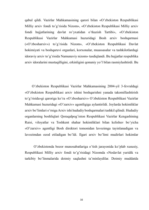  
16 
qabul qildi. Vazirlar Mahkamasining qarori bilan «O’zbekiston Respublikasi 
Milliy arxiv fondi to’g’risida Nizom», «O’zbekiston Respublikasi Milliy arxiv 
fondi hujjatlarining davlat ro’yxatidan o’tkazish Tartibi», «O’zbekiston 
Respublikasi Vazirlar Mahkamasi huzuridagi Bosh arxiv boshqarmasi 
(«O’zbosharxiv») to’g’risida Nizom», «O’zbekiston Respublikasi Davlat 
hokimiyati va boshqaruvi organlari, korxonalar, muassasalar va tashkilotlardagi 
idoraviy arxiv to’g’risida Namunaviy nizom» tasdiqlandi. Bu hujjatlar respublika 
arxiv idoralarini mustaqilligini, erkinligini qonuniy yo’l bilan rasmiylashtirdi. Bu 
O’zbekiston Respublikasi Vazirlar Mahkamasining 2004-yil 3-fevraldagi 
«O’zbekiston Respublikasi arxiv ishini boshqarishni yanada takomillashtirish 
to’g’risida»gi qaroriga ko’ra «O’zbosharxiv» O’zbekiston Respublikasi Vazirlar 
Mahkamasi huzuridagi «O’zarxiv» agentligiga aylantirildi. Joylarda hokimliklar 
arxiv bo’limlari o’rniga Arxiv ishi hududiy boshqarmalari tashkil qilindi. Hududiy 
organlarning boshliqlari Qoraqalpog’iston Respublikasi Vazirlar Kengashining 
Raisi, viloyatlar va Toshkent shahar hokimliklari bilan kelishuv bo’yicha 
«O’zarxiv» agentligi Bosh direktori tomonidan lavozimga tayinlanadigan va 
lavozimdan ozod etiladigan bo’ldi. Ilgari arxiv bo’limi mudirlari hokimlar 
 
O’zbekistonda bozor munosabatlariga o’tish jarayonida ko’plab xususiy, 
Respublikasi Milliy arxiv fondi to’g’risidagi Nizomda «Nodavlat yuridik va 
tarkibiy bo’linmalarida doimiy saqlashni ta’minlaydilar. Doimiy muddatda 
