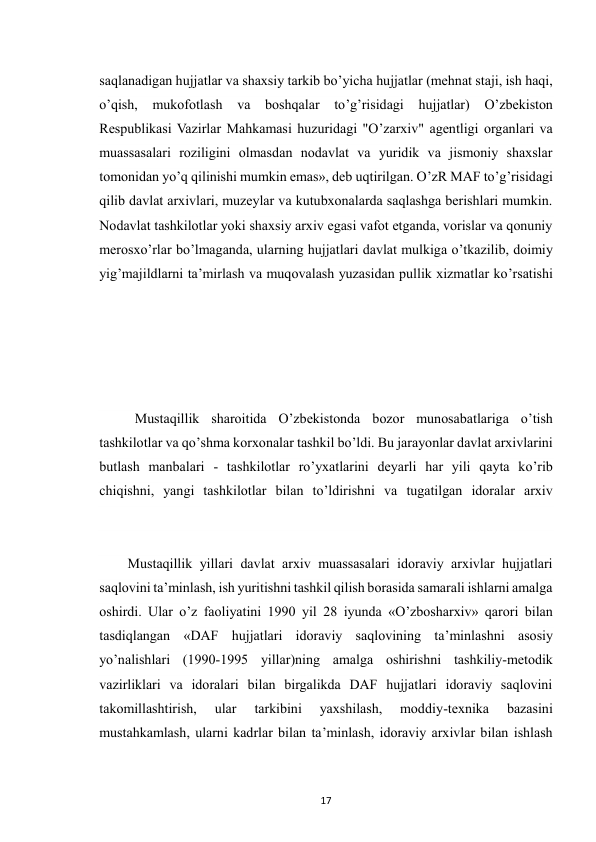  
17 
saqlanadigan hujjatlar va shaxsiy tarkib bo’yicha hujjatlar (mehnat staji, ish haqi, 
o’qish, mukofotlash va boshqalar to’g’risidagi hujjatlar) 
O’zbekiston 
Respublikasi Vazirlar Mahkamasi huzuridagi "O’zarxiv" agentligi organlari va 
muassasalari roziligini olmasdan nodavlat va yuridik va jismoniy shaxslar 
tomonidan yo’q qilinishi mumkin emas», deb uqtirilgan. O’zR MAF to’g’risidagi 
qilib davlat arxivlari, muzeylar va kutubxonalarda saqlashga berishlari mumkin. 
Nodavlat tashkilotlar yoki shaxsiy arxiv egasi vafot etganda, vorislar va qonuniy 
merosxo’rlar bo’lmaganda, ularning hujjatlari davlat mulkiga o’tkazilib, doimiy 
yig’majildlarni ta’mirlash va muqovalash yuzasidan pullik xizmatlar ko’rsatishi 
Mustaqillik sharoitida O’zbekistonda bozor munosabatlariga o’tish 
tashkilotlar va qo’shma korxonalar tashkil bo’ldi. Bu jarayonlar davlat arxivlarini 
butlash manbalari - tashkilotlar ro’yxatlarini deyarli har yili qayta ko’rib 
chiqishni, yangi tashkilotlar bilan to’ldirishni va tugatilgan idoralar arxiv 
 
Mustaqillik yillari davlat arxiv muassasalari idoraviy arxivlar hujjatlari 
saqlovini ta’minlash, ish yuritishni tashkil qilish borasida samarali ishlarni amalga 
oshirdi. Ular o’z faoliyatini 1990 yil 28 iyunda «O’zbosharxiv» qarori bilan 
tasdiqlangan «DAF hujjatlari idoraviy saqlovining ta’minlashni asosiy 
yo’nalishlari (1990-1995 yillar)ning amalga oshirishni tashkiliy-metodik 
vazirliklari va idoralari bilan birgalikda DAF hujjatlari idoraviy saqlovini 
takomillashtirish, 
ular 
tarkibini 
yaxshilash, 
moddiy-texnika 
bazasini 
mustahkamlash, ularni kadrlar bilan ta’minlash, idoraviy arxivlar bilan ishlash 
