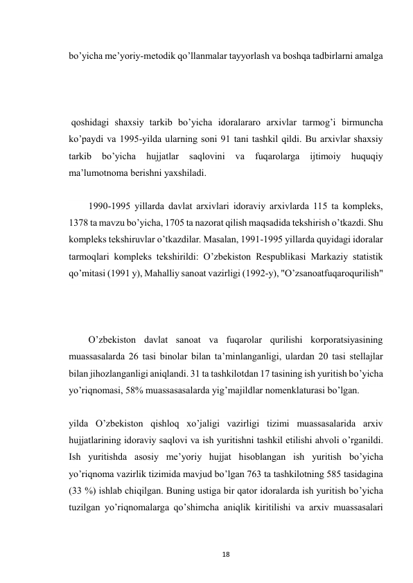  
18 
bo’yicha me’yoriy-metodik qo’llanmalar tayyorlash va boshqa tadbirlarni amalga 
 qoshidagi shaxsiy tarkib bo’yicha idoralararo arxivlar tarmog’i birmuncha 
ko’paydi va 1995-yilda ularning soni 91 tani tashkil qildi. Bu arxivlar shaxsiy 
tarkib 
bo’yicha 
hujjatlar 
saqlovini 
va 
fuqarolarga 
ijtimoiy 
huquqiy 
ma’lumotnoma berishni yaxshiladi. 
1990-1995 yillarda davlat arxivlari idoraviy arxivlarda 115 ta kompleks, 
1378 ta mavzu bo’yicha, 1705 ta nazorat qilish maqsadida tekshirish o’tkazdi. Shu 
kompleks tekshiruvlar o’tkazdilar. Masalan, 1991-1995 yillarda quyidagi idoralar 
tarmoqlari kompleks tekshirildi: O’zbekiston Respublikasi Markaziy statistik 
qo’mitasi (1991 y), Mahalliy sanoat vazirligi (1992-y), "O’zsanoatfuqaroqurilish" 
 
O’zbekiston davlat sanoat va fuqarolar qurilishi korporatsiyasining 
muassasalarda 26 tasi binolar bilan ta’minlanganligi, ulardan 20 tasi stellajlar 
bilan jihozlanganligi aniqlandi. 31 ta tashkilotdan 17 tasining ish yuritish bo’yicha 
yo’riqnomasi, 58% muassasasalarda yig’majildlar nomenklaturasi bo’lgan. 
yilda O’zbekiston qishloq xo’jaligi vazirligi tizimi muassasalarida arxiv 
hujjatlarining idoraviy saqlovi va ish yuritishni tashkil etilishi ahvoli o’rganildi. 
Ish yuritishda asosiy me’yoriy hujjat hisoblangan ish yuritish bo’yicha 
yo’riqnoma vazirlik tizimida mavjud bo’lgan 763 ta tashkilotning 585 tasidagina 
(33 %) ishlab chiqilgan. Buning ustiga bir qator idoralarda ish yuritish bo’yicha 
tuzilgan yo’riqnomalarga qo’shimcha aniqlik kiritilishi va arxiv muassasalari 
 
