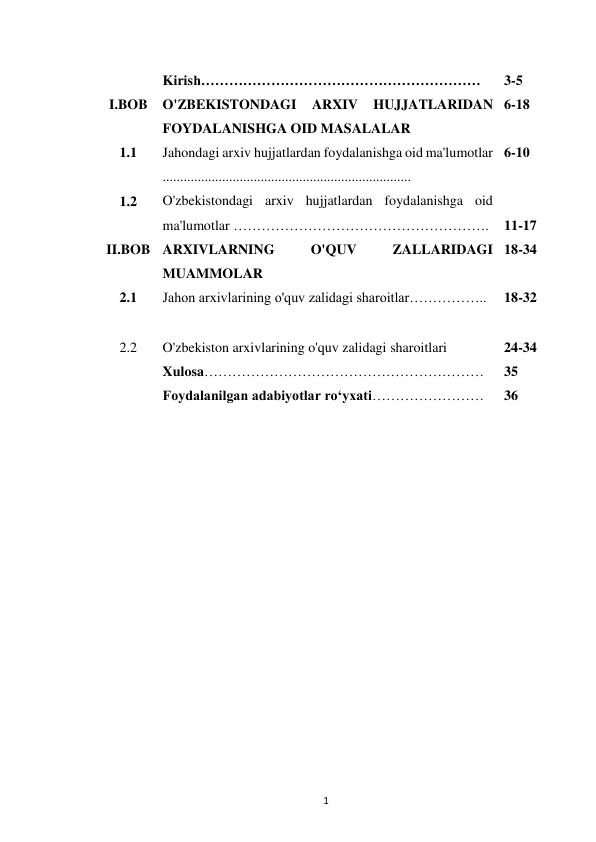  
1 
 
Kirish…………………………………………………… 
3-5 
I.BOB 
O'ZBEKISTONDAGI 
ARXIV 
HUJJATLARIDAN 
FOYDALANISHGA OID MASALALAR 
6-18 
1.1 
Jahondagi arxiv hujjatlardan foydalanishga oid ma'lumotlar 
....................................................................... 
6-10 
1.2 
O'zbekistondagi arxiv hujjatlardan foydalanishga oid 
ma'lumotlar ………………………………………………. 
 
11-17 
II.BOB ARXIVLARNING 
O'QUV 
ZALLARIDAGI 
MUAMMOLAR 
18-34 
2.1 
Jahon arxivlarining o'quv zalidagi sharoitlar…………….. 
18-32 
2.2 
O'zbekiston arxivlarining o'quv zalidagi sharoitlari 
24-34 
 
Xulosa…………………………………………………… 
35 
 
Foydalanilgan adabiyotlar ro‘yxati…………………… 
36 
 
 
 
 
 
 
 
 
 
 
 
 
 
 
 
