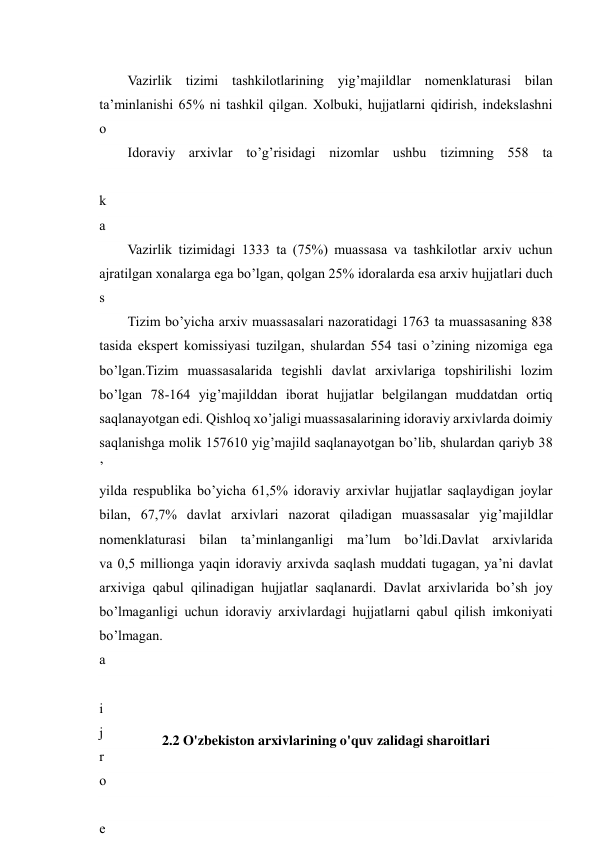  
19 
Vazirlik tizimi tashkilotlarining yig’majildlar nomenklaturasi bilan 
ta’minlanishi 65% ni tashkil qilgan. Xolbuki, hujjatlarni qidirish, indekslashni 
o
’
t
k
a
z
i
s
h
,
 
y
i
g
’
m
a
j
i
l
d
d
a
 
i
j
r
o
 
e
Idoraviy arxivlar to’g’risidagi nizomlar ushbu tizimning 558 ta 
 
Vazirlik tizimidagi 1333 ta (75%) muassasa va tashkilotlar arxiv uchun 
ajratilgan xonalarga ega bo’lgan, qolgan 25% idoralarda esa arxiv hujjatlari duch 
Tizim bo’yicha arxiv muassasalari nazoratidagi 1763 ta muassasaning 838 
tasida ekspert komissiyasi tuzilgan, shulardan 554 tasi o’zining nizomiga ega 
bo’lgan.Tizim muassasalarida tegishli davlat arxivlariga topshirilishi lozim 
bo’lgan 78-164 yig’majilddan iborat hujjatlar belgilangan muddatdan ortiq 
saqlanayotgan edi. Qishloq xo’jaligi muassasalarining idoraviy arxivlarda doimiy 
saqlanishga molik 157610 yig’majild saqlanayotgan bo’lib, shulardan qariyb 38 
yilda respublika bo’yicha 61,5% idoraviy arxivlar hujjatlar saqlaydigan joylar 
bilan, 67,7% davlat arxivlari nazorat qiladigan muassasalar yig’majildlar 
nomenklaturasi bilan ta’minlanganligi ma’lum bo’ldi.Davlat arxivlarida 
va 0,5 millionga yaqin idoraviy arxivda saqlash muddati tugagan, ya’ni davlat 
arxiviga qabul qilinadigan hujjatlar saqlanardi. Davlat arxivlarida bo’sh joy 
bo’lmaganligi uchun idoraviy arxivlardagi hujjatlarni qabul qilish imkoniyati 
bo’lmagan. 
2.2 O'zbekiston arxivlarining o'quv zalidagi sharoitlari 
