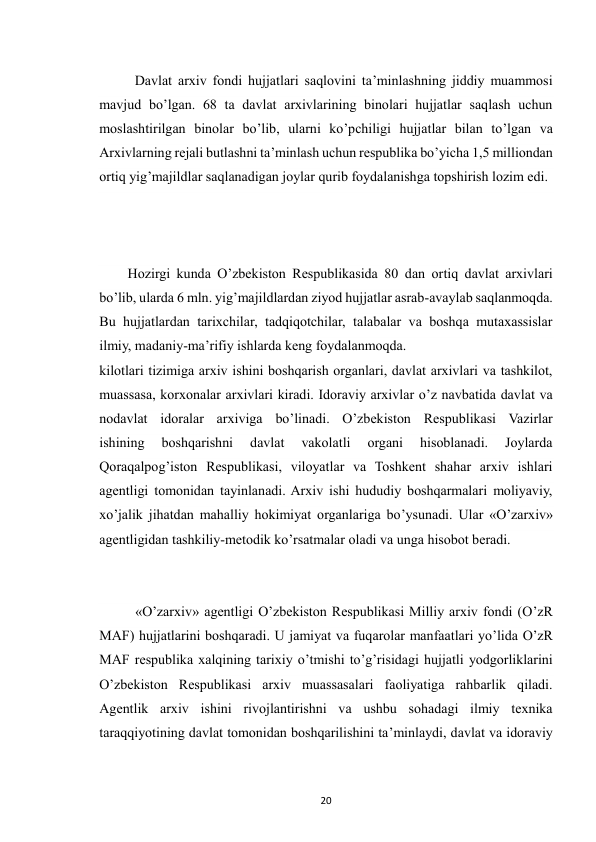  
20 
Davlat arxiv fondi hujjatlari saqlovini ta’minlashning jiddiy muammosi 
mavjud bo’lgan. 68 ta davlat arxivlarining binolari hujjatlar saqlash uchun 
moslashtirilgan binolar bo’lib, ularni ko’pchiligi hujjatlar bilan to’lgan va 
Arxivlarning rejali butlashni ta’minlash uchun respublika bo’yicha 1,5 milliondan 
ortiq yig’majildlar saqlanadigan joylar qurib foydalanishga topshirish lozim edi. 
Hozirgi kunda O’zbekiston Respublikasida 80 dan ortiq davlat arxivlari 
bo’lib, ularda 6 mln. yig’majildlardan ziyod hujjatlar asrab-avaylab saqlanmoqda. 
Bu hujjatlardan tarixchilar, tadqiqotchilar, talabalar va boshqa mutaxassislar 
ilmiy, madaniy-ma’rifiy ishlarda keng foydalanmoqda. 
kilotlari tizimiga arxiv ishini boshqarish organlari, davlat arxivlari va tashkilot, 
muassasa, korxonalar arxivlari kiradi. Idoraviy arxivlar o’z navbatida davlat va 
nodavlat idoralar arxiviga bo’linadi. O’zbekiston Respublikasi Vazirlar 
ishining 
boshqarishni 
davlat 
vakolatli 
organi 
hisoblanadi. 
Joylarda 
Qoraqalpog’iston Respublikasi, viloyatlar va Toshkent shahar arxiv ishlari 
agentligi tomonidan tayinlanadi. Arxiv ishi hududiy boshqarmalari moliyaviy, 
xo’jalik jihatdan mahalliy hokimiyat organlariga bo’ysunadi. Ular «O’zarxiv» 
agentligidan tashkiliy-metodik ko’rsatmalar oladi va unga hisobot beradi. 
 «O’zarxiv» agentligi O’zbekiston Respublikasi Milliy arxiv fondi (O’zR 
MAF) hujjatlarini boshqaradi. U jamiyat va fuqarolar manfaatlari yo’lida O’zR 
MAF respublika xalqining tarixiy o’tmishi to’g’risidagi hujjatli yodgorliklarini 
O’zbekiston Respublikasi arxiv muassasalari faoliyatiga rahbarlik qiladi. 
Agentlik arxiv ishini rivojlantirishni va ushbu sohadagi ilmiy texnika 
taraqqiyotining davlat tomonidan boshqarilishini ta’minlaydi, davlat va idoraviy 
