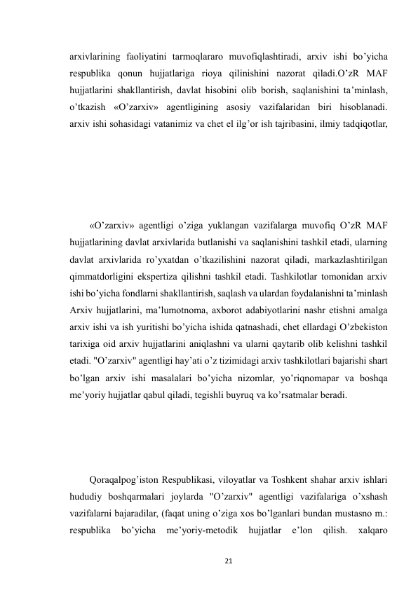  
21 
arxivlarining faoliyatini tarmoqlararo muvofiqlashtiradi, arxiv ishi bo’yicha 
respublika qonun hujjatlariga rioya qilinishini nazorat qiladi.O’zR MAF 
hujjatlarini shakllantirish, davlat hisobini olib borish, saqlanishini ta’minlash, 
o’tkazish «O’zarxiv» agentligining asosiy vazifalaridan biri hisoblanadi. 
arxiv ishi sohasidagi vatanimiz va chet el ilg’or ish tajribasini, ilmiy tadqiqotlar, 
«O’zarxiv» agentligi o’ziga yuklangan vazifalarga muvofiq O’zR MAF 
hujjatlarining davlat arxivlarida butlanishi va saqlanishini tashkil etadi, ularning 
davlat arxivlarida ro’yxatdan o’tkazilishini nazorat qiladi, markazlashtirilgan 
qimmatdorligini ekspertiza qilishni tashkil etadi. Tashkilotlar tomonidan arxiv 
ishi bo’yicha fondlarni shakllantirish, saqlash va ulardan foydalanishni ta’minlash 
Arxiv hujjatlarini, ma’lumotnoma, axborot adabiyotlarini nashr etishni amalga 
arxiv ishi va ish yuritishi bo’yicha ishida qatnashadi, chet ellardagi O’zbekiston 
tarixiga oid arxiv hujjatlarini aniqlashni va ularni qaytarib olib kelishni tashkil 
etadi. "O’zarxiv" agentligi hay’ati o’z tizimidagi arxiv tashkilotlari bajarishi shart 
bo’lgan arxiv ishi masalalari bo’yicha nizomlar, yo’riqnomapar va boshqa 
me’yoriy hujjatlar qabul qiladi, tegishli buyruq va ko’rsatmalar beradi. 
Qoraqalpog’iston Respublikasi, viloyatlar va Toshkent shahar arxiv ishlari 
hududiy boshqarmalari joylarda "O’zarxiv" agentligi vazifalariga o’xshash 
vazifalarni bajaradilar, (faqat uning o’ziga xos bo’lganlari bundan mustasno m.: 
respublika 
bo’yicha 
me’yoriy-metodik 
hujjatlar 
e’lon 
qilish. 
xalqaro 
