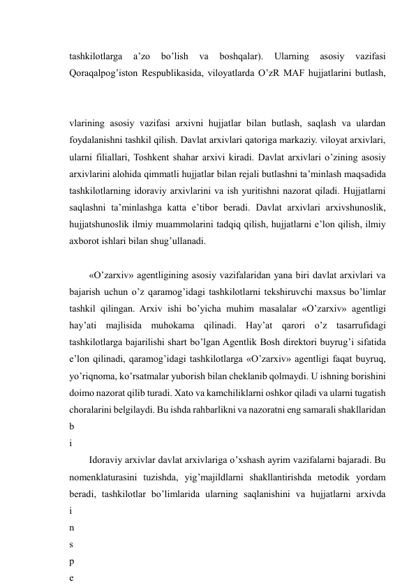  
22 
tashkilotlarga 
a’zo 
bo’lish 
va 
boshqalar). 
Ularning 
asosiy 
vazifasi 
Qoraqalpog’iston Respublikasida, viloyatlarda O’zR MAF hujjatlarini butlash, 
vlarining asosiy vazifasi arxivni hujjatlar bilan butlash, saqlash va ulardan 
foydalanishni tashkil qilish. Davlat arxivlari qatoriga markaziy. viloyat arxivlari, 
ularni filiallari, Toshkent shahar arxivi kiradi. Davlat arxivlari o’zining asosiy 
arxivlarini alohida qimmatli hujjatlar bilan rejali butlashni ta’minlash maqsadida 
tashkilotlarning idoraviy arxivlarini va ish yuritishni nazorat qiladi. Hujjatlarni 
saqlashni ta’minlashga katta e’tibor beradi. Davlat arxivlari arxivshunoslik, 
hujjatshunoslik ilmiy muammolarini tadqiq qilish, hujjatlarni e’lon qilish, ilmiy 
axborot ishlari bilan shug’ullanadi. 
«O’zarxiv» agentligining asosiy vazifalaridan yana biri davlat arxivlari va 
bajarish uchun o’z qaramog’idagi tashkilotlarni tekshiruvchi maxsus bo’limlar 
tashkil qilingan. Arxiv ishi bo’yicha muhim masalalar «O’zarxiv» agentligi 
hay’ati majlisida muhokama qilinadi. Hay’at qarori o’z tasarrufidagi 
tashkilotlarga bajarilishi shart bo’lgan Agentlik Bosh direktori buyrug’i sifatida 
e’lon qilinadi, qaramog’idagi tashkilotlarga «O’zarxiv» agentligi faqat buyruq, 
yo’riqnoma, ko’rsatmalar yuborish bilan cheklanib qolmaydi. U ishning borishini 
doimo nazorat qilib turadi. Xato va kamchiliklarni oshkor qiladi va ularni tugatish 
choralarini belgilaydi. Bu ishda rahbarlikni va nazoratni eng samarali shakllaridan 
b
i
r
i
 
i
n
s
p
e
Idoraviy arxivlar davlat arxivlariga o’xshash ayrim vazifalarni bajaradi. Bu 
nomenklaturasini tuzishda, yig’majildlarni shakllantirishda metodik yordam 
beradi, tashkilotlar bo’limlarida ularning saqlanishini va hujjatlarni arxivda 
