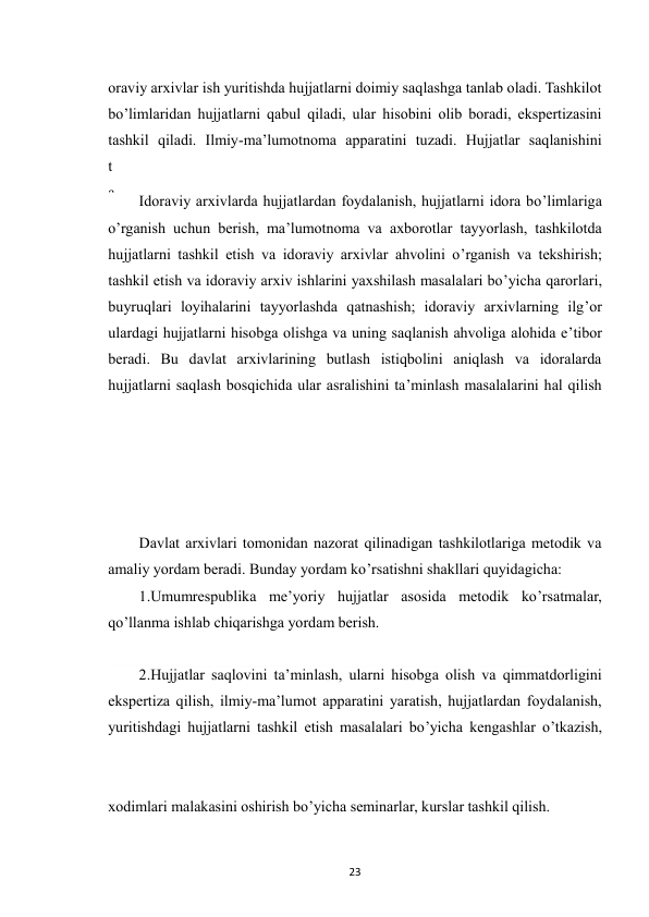  
23 
oraviy arxivlar ish yuritishda hujjatlarni doimiy saqlashga tanlab oladi. Tashkilot 
bo’limlaridan hujjatlarni qabul qiladi, ular hisobini olib boradi, ekspertizasini 
tashkil qiladi. Ilmiy-ma’lumotnoma apparatini tuzadi. Hujjatlar saqlanishini 
t
a
’
 
Idoraviy arxivlarda hujjatlardan foydalanish, hujjatlarni idora bo’limlariga 
o’rganish uchun berish, ma’lumotnoma va axborotlar tayyorlash, tashkilotda 
hujjatlarni tashkil etish va idoraviy arxivlar ahvolini o’rganish va tekshirish; 
tashkil etish va idoraviy arxiv ishlarini yaxshilash masalalari bo’yicha qarorlari, 
buyruqlari loyihalarini tayyorlashda qatnashish; idoraviy arxivlarning ilg’or 
ulardagi hujjatlarni hisobga olishga va uning saqlanish ahvoliga alohida e’tibor 
beradi. Bu davlat arxivlarining butlash istiqbolini aniqlash va idoralarda 
hujjatlarni saqlash bosqichida ular asralishini ta’minlash masalalarini hal qilish 
Davlat arxivlari tomonidan nazorat qilinadigan tashkilotlariga metodik va 
amaliy yordam beradi. Bunday yordam ko’rsatishni shakllari quyidagicha: 
1.Umumrespublika me’yoriy hujjatlar asosida metodik ko’rsatmalar, 
qo’llanma ishlab chiqarishga yordam berish. 
2.Hujjatlar saqlovini ta’minlash, ularni hisobga olish va qimmatdorligini 
ekspertiza qilish, ilmiy-ma’lumot apparatini yaratish, hujjatlardan foydalanish, 
yuritishdagi hujjatlarni tashkil etish masalalari bo’yicha kengashlar o’tkazish, 
xodimlari malakasini oshirish bo’yicha seminarlar, kurslar tashkil qilish. 
