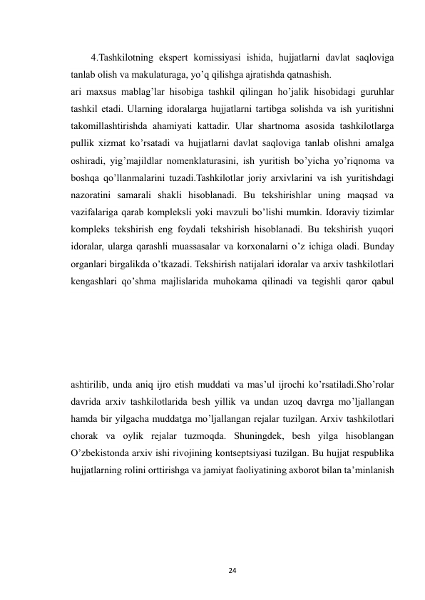  
24 
4.Tashkilotning ekspert komissiyasi ishida, hujjatlarni davlat saqloviga 
tanlab olish va makulaturaga, yo’q qilishga ajratishda qatnashish. 
ari maxsus mablag’lar hisobiga tashkil qilingan ho’jalik hisobidagi guruhlar 
tashkil etadi. Ularning idoralarga hujjatlarni tartibga solishda va ish yuritishni 
takomillashtirishda ahamiyati kattadir. Ular shartnoma asosida tashkilotlarga 
pullik xizmat ko’rsatadi va hujjatlarni davlat saqloviga tanlab olishni amalga 
oshiradi, yig’majildlar nomenklaturasini, ish yuritish bo’yicha yo’riqnoma va 
boshqa qo’llanmalarini tuzadi.Tashkilotlar joriy arxivlarini va ish yuritishdagi 
nazoratini samarali shakli hisoblanadi. Bu tekshirishlar uning maqsad va 
vazifalariga qarab kompleksli yoki mavzuli bo’lishi mumkin. Idoraviy tizimlar 
kompleks tekshirish eng foydali tekshirish hisoblanadi. Bu tekshirish yuqori 
idoralar, ularga qarashli muassasalar va korxonalarni o’z ichiga oladi. Bunday 
organlari birgalikda o’tkazadi. Tekshirish natijalari idoralar va arxiv tashkilotlari 
kengashlari qo’shma majlislarida muhokama qilinadi va tegishli qaror qabul 
 
ashtirilib, unda aniq ijro etish muddati va mas’ul ijrochi ko’rsatiladi.Sho’rolar 
davrida arxiv tashkilotlarida besh yillik va undan uzoq davrga mo’ljallangan 
hamda bir yilgacha muddatga mo’ljallangan rejalar tuzilgan. Arxiv tashkilotlari 
chorak va oylik rejalar tuzmoqda. Shuningdek, besh yilga hisoblangan 
O’zbekistonda arxiv ishi rivojining kontseptsiyasi tuzilgan. Bu hujjat respublika 
hujjatlarning rolini orttirishga va jamiyat faoliyatining axborot bilan ta’minlanish 
