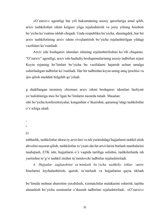  
25 
«O’zarxiv» agentligi har yili hukumatning asosiy qarorlariga amal qilib, 
arxiv tashkilotlari ishini kelgusi yilga rejalashtirish va joriy yilning hisoboti 
bo’yicha ko’rsatma ishlab chiqadi. Unda respublika bo’yicha, shuningdek, har bir 
arxiv tashkilotining arxiv ishini rivojlantirish bo’yicha rejalashtirilgan yildagi 
vazifalari ko’rsatiladi. 
Arxiv ishi boshqaruv idoralari ishining rejalashtirilishini ko’rib chiqamiz. 
"O’zarxiv" agentligi, arxiv ishi hududiy boshqarmalarining asosiy tadbirlari rejasi 
Keyin rejaning bo’limlari bo’yicha bu vazifalarni bajarish uchun amalga 
oshiriladigan tadbirlar ko’rsatiladi. Har bir tadbirdan keyin uning aniq ijrochisi va 
ijro qilish muddati belgilab qo’yiladi. 
g shakllangan taxminiy chizmasi arxiv ishini boshqaruv idoralari faoliyati 
yo’nalishlariga mos bo’lgan bo’limlarni nazarda tutadi. Masalan: 
ishi bo’yicha konferentsiyalar, kengashlar o’tkazishni; qaramog’idagi tashkilotlar 
o’z ichiga oladi. 
-
"
O
’
’plamlari, arxiv ishi asosiy ko’rsatgichlari va boshqa ma’lumotnomalarni nashrga 
tayyorlashni muvofiqlashtirish, shuningdek, bevosita ishtirok etish tadbirlarini 
ko’zda tutadi. 
rahbarlik, tashkilotlar idoraviy arxivlari va ish yuritishdagi hujjatlarni tashkil etish 
ahvolini nazorat qilish, tashkilotlar ro’yxati-davlat arxivlarini butlash manbalarini 
tasdiqlash, ETK ishi, hujjatlarni o’z vaqtida tartibga solishni, tashkilotlarda ish 
yuritishni to’g’ri tashkil etishni ta’minlovchi tadbirlar rejalashtiriladi. 
4. Hujjatlar saqlanshiini ta’minlash bo’yicha tashkiliy ishlar -arxiv 
binolarini loyihalashtirish, qurish, ta’mirlash va hujjatlarini qayta tiklash 
bo’limida mehnat sharoitini yaxshilash, xizmatchilar malakasini oshirish, tajriba 
almashish bo’yicha seminarlar o’tkazish tadbirlari rejalashtiriladi.. «O’zarxiv» 
