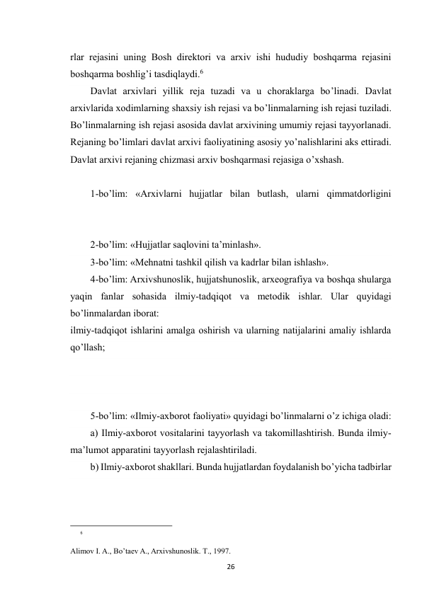  
26 
rlar rejasini uning Bosh direktori va arxiv ishi hududiy boshqarma rejasini 
boshqarma boshlig’i tasdiqlaydi.6 
Davlat arxivlari yillik reja tuzadi va u choraklarga bo’linadi. Davlat 
arxivlarida xodimlarning shaxsiy ish rejasi va bo’linmalarning ish rejasi tuziladi. 
Bo’linmalarning ish rejasi asosida davlat arxivining umumiy rejasi tayyorlanadi. 
Rejaning bo’limlari davlat arxivi faoliyatining asosiy yo’nalishlarini aks ettiradi. 
Davlat arxivi rejaning chizmasi arxiv boshqarmasi rejasiga o’xshash.        
 
1-bo’lim: «Arxivlarni hujjatlar bilan butlash, ularni qimmatdorligini 
 
2-bo’lim: «Hujjatlar saqlovini ta’minlash». 
3-bo’lim: «Mehnatni tashkil qilish va kadrlar bilan ishlash». 
4-bo’lim: Arxivshunoslik, hujjatshunoslik, arxeografiya va boshqa shularga 
yaqin fanlar sohasida ilmiy-tadqiqot va metodik ishlar. Ular quyidagi 
bo’linmalardan iborat: 
ilmiy-tadqiqot ishlarini amalga oshirish va ularning natijalarini amaliy ishlarda 
qo’llash; 
 
 
 
5-bo’lim: «Ilmiy-axborot faoliyati» quyidagi bo’linmalarni o’z ichiga oladi: 
a) Ilmiy-axborot vositalarini tayyorlash va takomillashtirish. Bunda ilmiy-
ma’lumot apparatini tayyorlash rejalashtiriladi. 
b) Ilmiy-axborot shakllari. Bunda hujjatlardan foydalanish bo’yicha tadbirlar 
 
                                                           
6
 
Alimov I. A., Bo’taev A., Arxivshunoslik. T., 1997. 
