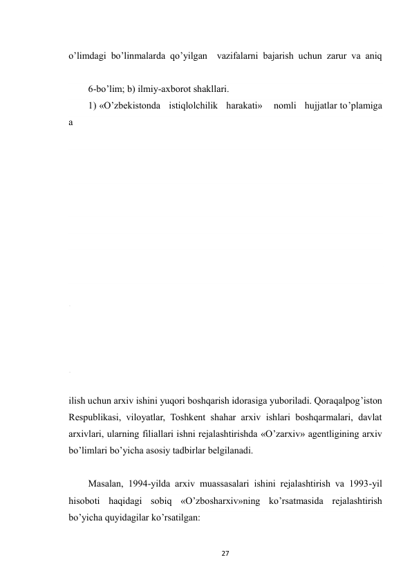  
27 
o’limdagi bo’linmalarda qo’yilgan  vazifalarni bajarish uchun zarur va aniq 
6-bo’lim; b) ilmiy-axborot shakllari. 
1) «O’zbekistonda   istiqlolchilik   harakati»    nomli   hujjatlar to’plamiga 
a
r
x
i
v
 
h
u
j
j
a
t
l
a
r
i
 
y
i
g
’
 
 
 
 
 
 
 
 
 
 
 
 
 
 
 
ilish uchun arxiv ishini yuqori boshqarish idorasiga yuboriladi. Qoraqalpog’iston 
Respublikasi, viloyatlar, Toshkent shahar arxiv ishlari boshqarmalari, davlat 
arxivlari, ularning filiallari ishni rejalashtirishda «O’zarxiv» agentligining arxiv 
bo’limlari bo’yicha asosiy tadbirlar belgilanadi.  
Masalan, 1994-yilda arxiv muassasalari ishini rejalashtirish va 1993-yil 
hisoboti haqidagi sobiq «O’zbosharxiv»ning ko’rsatmasida rejalashtirish 
bo’yicha quyidagilar ko’rsatilgan: 
