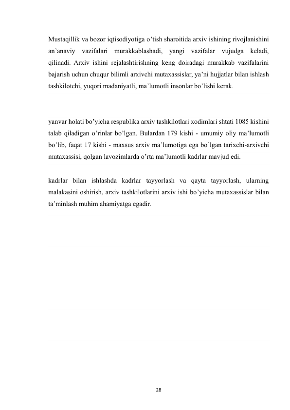  
28 
Mustaqillik va bozor iqtisodiyotiga o’tish sharoitida arxiv ishining rivojlanishini 
an’anaviy vazifalari murakkablashadi, yangi vazifalar vujudga keladi, 
qilinadi. Arxiv ishini rejalashtirishning keng doiradagi murakkab vazifalarini 
bajarish uchun chuqur bilimli arxivchi mutaxassislar, ya’ni hujjatlar bilan ishlash 
tashkilotchi, yuqori madaniyatli, ma’lumotli insonlar bo’lishi kerak. 
yanvar holati bo’yicha respublika arxiv tashkilotlari xodimlari shtati 1085 kishini 
talab qiladigan o’rinlar bo’lgan. Bulardan 179 kishi - umumiy oliy ma’lumotli 
bo’lib, faqat 17 kishi - maxsus arxiv ma’lumotiga ega bo’lgan tarixchi-arxivchi 
mutaxassisi, qolgan lavozimlarda o’rta ma’lumotli kadrlar mavjud edi. 
kadrlar bilan ishlashda kadrlar tayyorlash va qayta tayyorlash, ularning 
malakasini oshirish, arxiv tashkilotlarini arxiv ishi bo’yicha mutaxassislar bilan 
ta’minlash muhim ahamiyatga egadir. 
 
 
 
 
 
 
 
 
 
 
