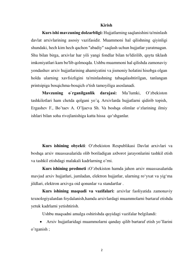  
2 
Kirish 
Kurs ishi mavzuning dolzarbligi: Hujjatlarning saqlanishini ta'minlash 
davlat arxivlarining asosiy vazifasidir. Muammoni hal qilishning qiyinligi 
shundaki, hech kim hech qachon "abadiy" saqlash uchun hujjatlar yaratmagan. 
Shu bilan birga, arxivlar har yili yangi fondlar bilan to'ldirilib, qayta tiklash 
imkoniyatlari kam bo'lib qolmoqda. Ushbu muammoni hal qilishda zamonaviy 
yondashuv arxiv hujjatlarining ahamiyatini va jismoniy holatini hisobga olgan 
holda ularning xavfsizligini ta'minlashning tabaqalashtirilgan, tanlangan 
printsipiga bosqichma-bosqich o'tish tamoyiliga asoslanadi. 
Mavzuning 
o`rganilganlik 
darajasi: 
Ma’lumki, 
O’zbekiston 
tashkilotlari ham chetda qolgani yo’q. Arxivlarda hujjatlarni qidirib topish, 
Ergashev F., Bo’taev A. O’ljaeva Sh. Va boshqa olimlar o‘zlarining ilmiy 
ishlari bilan soha rivojlanishiga katta hissa  qo‘shganlar. 
Kurs ishining obyekti: O‘zbekiston Respublikasi Davlat arxivlari va 
boshqa arxiv muassasalarida olib boriladigan axborot jarayonlarini tashkil etish 
va tashkil etishdagi malakali kadrlarning o’rni. 
Kurs ishining predmeti :O’zbekiston hamda jahon arxiv muassasalarida 
mavjud arxiv hujjatlari, jumladan, elektron hujjatlar, ularning ro‘yxat va yig‘ma 
jildlari, elektron arxivga oid qonunlar va standartlar . 
Kurs ishining maqsadi va vazifalari: arxivlar faoliyatida zamonaviy 
texnologiyalardan foydalanish,hamda arxivlardagi muammolarni bartaraf etishda 
yetuk kadrlarni yetishtirish. 
Ushbu maqsadni amalga oshirishda quyidagi vazifalar belgilandi:  
 Arxiv hujjatlaridagi muammolarni qanday qilib bartaraf etish yo’llarini 
o’rganish ;  
