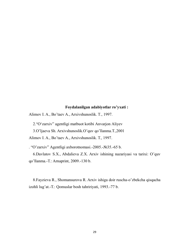  
29 
 
 
 
 
 
 
 
 
 
Foydalanilgan adabiyotlar ro’yxati : 
Alimov I. A., Bo’taev A., Arxivshunoslik. T., 1997. 
2.“Oʻzarxiv” agentligi matbuot kotibi Anvarjon Aliyev 
3.O’ljaeva Sh. Arxivshunoslik.O’quv qo’llanma.T.,2001 
Alimov I. A., Bo’taev A., Arxivshunoslik. T., 1997. 
. “O’zarxiv” Agentligi axborotnomasi.-2005.-№35.-65 b. 
6.Davlatov S.X., Abdalieva Z.X. Arxiv ishining nazariyasi va tarixi: O’quv 
qo’llanma.-T.: Arnaprint, 2009.-130 b. 
 
8.Fayzieva R., Shomansurova R. Arxiv ishiga doir ruscha-o’zbekcha qisqacha 
izohli lug’at.-T.: Qomuslar bosh tahririyati, 1993.-77 b. 
 
 
 
