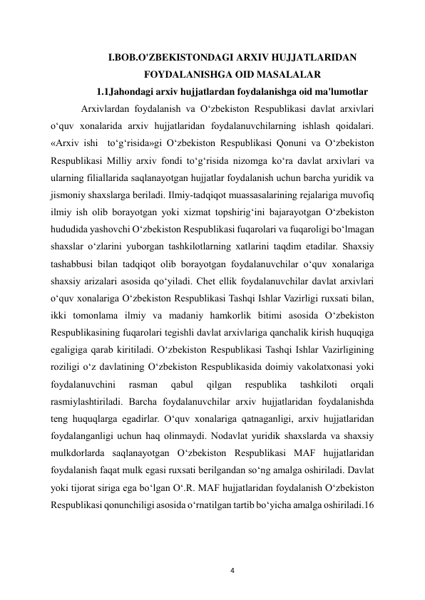  
4 
I.BOB.O'ZBEKISTONDAGI ARXIV HUJJATLARIDAN 
FOYDALANISHGA OID MASALALAR 
1.1Jahondagi arxiv hujjatlardan foydalanishga oid ma'lumotlar  
Arxivlardan foydalanish va O‘zbekiston Respublikasi davlat arxivlari 
o‘quv xonalarida arxiv hujjatlaridan foydalanuvchilarning ishlash qoidalari. 
«Arxiv ishi  to‘g‘risida»gi O‘zbekiston Respublikasi Qonuni va O‘zbekiston 
Respublikasi Milliy arxiv fondi to‘g‘risida nizomga ko‘ra davlat arxivlari va 
ularning filiallarida saqlanayotgan hujjatlar foydalanish uchun barcha yuridik va 
jismoniy shaxslarga beriladi. Ilmiy-tadqiqot muassasalarining rejalariga muvofiq 
ilmiy ish olib borayotgan yoki xizmat topshirig‘ini bajarayotgan O‘zbekiston 
hududida yashovchi O‘zbekiston Respublikasi fuqarolari va fuqaroligi bo‘lmagan 
shaxslar o‘zlarini yuborgan tashkilotlarning xatlarini taqdim etadilar. Shaxsiy 
tashabbusi bilan tadqiqot olib borayotgan foydalanuvchilar o‘quv xonalariga 
shaxsiy arizalari asosida qo‘yiladi. Chet ellik foydalanuvchilar davlat arxivlari 
o‘quv xonalariga O‘zbekiston Respublikasi Tashqi Ishlar Vazirligi ruxsati bilan, 
ikki tomonlama ilmiy va madaniy hamkorlik bitimi asosida O‘zbekiston 
Respublikasining fuqarolari tegishli davlat arxivlariga qanchalik kirish huquqiga 
egaligiga qarab kiritiladi. O‘zbekiston Respublikasi Tashqi Ishlar Vazirligining 
roziligi o‘z davlatining O‘zbekiston Respublikasida doimiy vakolatxonasi yoki 
foydalanuvchini 
rasman 
qabul 
qilgan 
respublika 
tashkiloti 
orqali 
rasmiylashtiriladi. Barcha foydalanuvchilar arxiv hujjatlaridan foydalanishda 
teng huquqlarga egadirlar. O‘quv xonalariga qatnaganligi, arxiv hujjatlaridan 
foydalanganligi uchun haq olinmaydi. Nodavlat yuridik shaxslarda va shaxsiy 
mulkdorlarda saqlanayotgan O‘zbekiston Respublikasi MAF hujjatlaridan 
foydalanish faqat mulk egasi ruxsati berilgandan so‘ng amalga oshiriladi. Davlat 
yoki tijorat siriga ega bo‘lgan O‘.R. MAF hujjatlaridan foydalanish O‘zbekiston 
Respublikasi qonunchiligi asosida o‘rnatilgan tartib bo‘yicha amalga oshiriladi.16 
