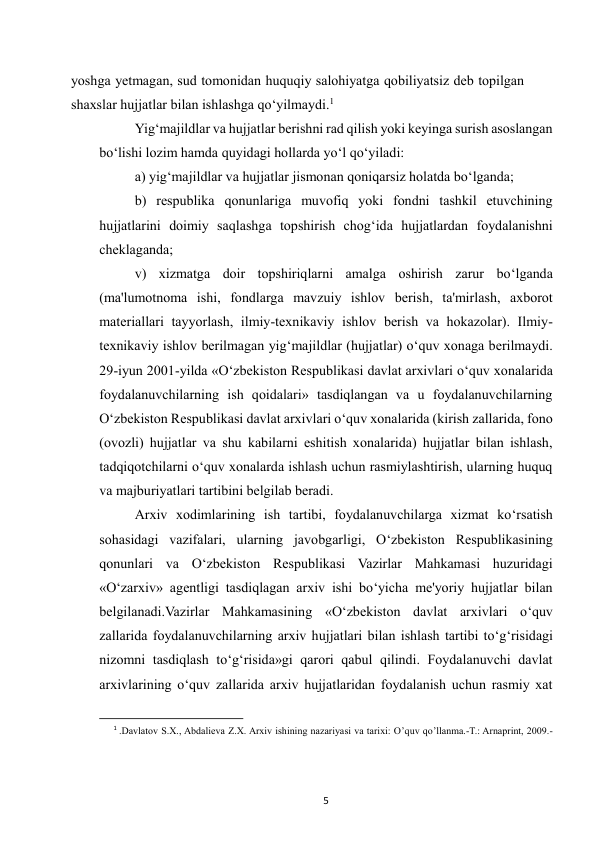  
5 
yoshga yetmagan, sud tomonidan huquqiy salohiyatga qobiliyatsiz deb topilgan 
shaxslar hujjatlar bilan ishlashga qo‘yilmaydi.1 
Yig‘majildlar va hujjatlar berishni rad qilish yoki keyinga surish asoslangan 
bo‘lishi lozim hamda quyidagi hollarda yo‘l qo‘yiladi: 
a) yig‘majildlar va hujjatlar jismonan qoniqarsiz holatda bo‘lganda; 
b) respublika qonunlariga muvofiq yoki fondni tashkil etuvchining 
hujjatlarini doimiy saqlashga topshirish chog‘ida hujjatlardan foydalanishni 
cheklaganda; 
v) xizmatga doir topshiriqlarni amalga oshirish zarur bo‘lganda 
(ma'lumotnoma ishi, fondlarga mavzuiy ishlov berish, ta'mirlash, axborot 
materiallari tayyorlash, ilmiy-texnikaviy ishlov berish va hokazolar). Ilmiy-
texnikaviy ishlov berilmagan yig‘majildlar (hujjatlar) o‘quv xonaga berilmaydi. 
29-iyun 2001-yilda «O‘zbekiston Respublikasi davlat arxivlari o‘quv xonalarida 
foydalanuvchilarning ish qoidalari» tasdiqlangan va u foydalanuvchilarning 
O‘zbekiston Respublikasi davlat arxivlari o‘quv xonalarida (kirish zallarida, fono 
(ovozli) hujjatlar va shu kabilarni eshitish xonalarida) hujjatlar bilan ishlash, 
tadqiqotchilarni o‘quv xonalarda ishlash uchun rasmiylashtirish, ularning huquq 
va majburiyatlari tartibini belgilab beradi. 
Arxiv xodimlarining ish tartibi, foydalanuvchilarga xizmat ko‘rsatish 
sohasidagi vazifalari, ularning javobgarligi, O‘zbekiston Respublikasining 
qonunlari va O‘zbekiston Respublikasi Vazirlar Mahkamasi huzuridagi 
«O‘zarxiv» agentligi tasdiqlagan arxiv ishi bo‘yicha me'yoriy hujjatlar bilan 
belgilanadi.Vazirlar Mahkamasining «O‘zbekiston davlat arxivlari o‘quv 
zallarida foydalanuvchilarning arxiv hujjatlari bilan ishlash tartibi to‘g‘risidagi 
nizomni tasdiqlash to‘g‘risida»gi qarori qabul qilindi. Foydalanuvchi davlat 
arxivlarining o‘quv zallarida arxiv hujjatlaridan foydalanish uchun rasmiy xat 
                                                           
1 .Davlatov S.X., Abdalieva Z.X. Arxiv ishining nazariyasi va tarixi: O’quv qo’llanma.-T.: Arnaprint, 2009.-
 
 
