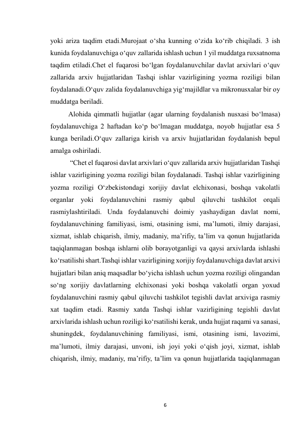  
6 
yoki ariza taqdim etadi.Murojaat o‘sha kunning o‘zida ko‘rib chiqiladi. 3 ish 
kunida foydalanuvchiga o‘quv zallarida ishlash uchun 1 yil muddatga ruxsatnoma 
taqdim etiladi.Chet el fuqarosi bo‘lgan foydalanuvchilar davlat arxivlari o‘quv 
zallarida arxiv hujjatlaridan Tashqi ishlar vazirligining yozma roziligi bilan 
foydalanadi.O‘quv zalida foydalanuvchiga yig‘majildlar va mikronusxalar bir oy 
muddatga beriladi. 
Alohida qimmatli hujjatlar (agar ularning foydalanish nusxasi bo‘lmasa) 
foydalanuvchiga 2 haftadan ko‘p bo‘lmagan muddatga, noyob hujjatlar esa 5 
kunga beriladi.O‘quv zallariga kirish va arxiv hujjatlaridan foydalanish bepul 
amalga oshiriladi. 
 “Chet el fuqarosi davlat arxivlari oʻquv zallarida arxiv hujjatlaridan Tashqi 
ishlar vazirligining yozma roziligi bilan foydalanadi. Tashqi ishlar vazirligining 
yozma roziligi Oʻzbekistondagi xorijiy davlat elchixonasi, boshqa vakolatli 
organlar yoki foydalanuvchini rasmiy qabul qiluvchi tashkilot orqali 
rasmiylashtiriladi. Unda foydalanuvchi doimiy yashaydigan davlat nomi, 
foydalanuvchining familiyasi, ismi, otasining ismi, maʼlumoti, ilmiy darajasi, 
xizmat, ishlab chiqarish, ilmiy, madaniy, maʼrifiy, taʼlim va qonun hujjatlarida 
taqiqlanmagan boshqa ishlarni olib borayotganligi va qaysi arxivlarda ishlashi 
koʻrsatilishi shart.Tashqi ishlar vazirligining xorijiy foydalanuvchiga davlat arxivi 
hujjatlari bilan aniq maqsadlar boʻyicha ishlash uchun yozma roziligi olingandan 
soʻng xorijiy davlatlarning elchixonasi yoki boshqa vakolatli organ yoxud 
foydalanuvchini rasmiy qabul qiluvchi tashkilot tegishli davlat arxiviga rasmiy 
xat taqdim etadi. Rasmiy xatda Tashqi ishlar vazirligining tegishli davlat 
arxivlarida ishlash uchun roziligi koʻrsatilishi kerak, unda hujjat raqami va sanasi, 
shuningdek, foydalanuvchining familiyasi, ismi, otasining ismi, lavozimi, 
maʼlumoti, ilmiy darajasi, unvoni, ish joyi yoki oʻqish joyi, xizmat, ishlab 
chiqarish, ilmiy, madaniy, maʼrifiy, taʼlim va qonun hujjatlarida taqiqlanmagan 
