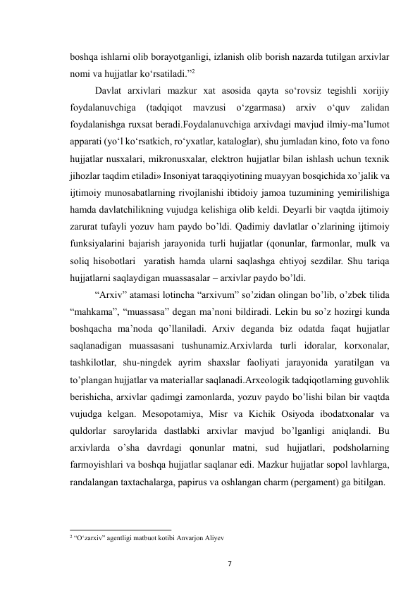  
7 
boshqa ishlarni olib borayotganligi, izlanish olib borish nazarda tutilgan arxivlar 
nomi va hujjatlar koʻrsatiladi.”2 
Davlat arxivlari mazkur xat asosida qayta soʻrovsiz tegishli xorijiy 
foydalanuvchiga 
(tadqiqot 
mavzusi 
oʻzgarmasa) 
arxiv 
oʻquv 
zalidan 
foydalanishga ruxsat beradi.Foydalanuvchiga arxivdagi mavjud ilmiy-maʼlumot 
apparati (yoʻl koʻrsatkich, roʻyxatlar, kataloglar), shu jumladan kino, foto va fono 
hujjatlar nusxalari, mikronusxalar, elektron hujjatlar bilan ishlash uchun texnik 
jihozlar taqdim etiladi» Insoniyat taraqqiyotining muayyan bosqichida xo’jalik va 
ijtimoiy munosabatlarning rivojlanishi ibtidoiy jamoa tuzumining yemirilishiga 
hamda davlatchilikning vujudga kelishiga olib keldi. Deyarli bir vaqtda ijtimoiy 
zarurat tufayli yozuv ham paydo bo’ldi. Qadimiy davlatlar o’zlarining ijtimoiy 
funksiyalarini bajarish jarayonida turli hujjatlar (qonunlar, farmonlar, mulk va 
soliq hisobotlari  yaratish hamda ularni saqlashga ehtiyoj sezdilar. Shu tariqa 
hujjatlarni saqlaydigan muassasalar – arxivlar paydo bo’ldi. 
“Arxiv” atamasi lotincha “arxivum” so’zidan olingan bo’lib, o’zbek tilida 
“mahkama”, “muassasa” degan ma’noni bildiradi. Lekin bu so’z hozirgi kunda 
boshqacha ma’noda qo’llaniladi. Arxiv deganda biz odatda faqat hujjatlar 
saqlanadigan muassasani tushunamiz.Arxivlarda turli idoralar, korxonalar, 
tashkilotlar, shu-ningdek ayrim shaxslar faoliyati jarayonida yaratilgan va 
to’plangan hujjatlar va materiallar saqlanadi.Arxeologik tadqiqotlarning guvohlik 
berishicha, arxivlar qadimgi zamonlarda, yozuv paydo bo’lishi bilan bir vaqtda 
vujudga kelgan. Mesopotamiya, Misr va Kichik Osiyoda ibodatxonalar va 
quldorlar saroylarida dastlabki arxivlar mavjud bo’lganligi aniqlandi. Bu 
arxivlarda o’sha davrdagi qonunlar matni, sud hujjatlari, podsholarning 
farmoyishlari va boshqa hujjatlar saqlanar edi. Mazkur hujjatlar sopol lavhlarga, 
randalangan taxtachalarga, papirus va oshlangan charm (pergament) ga bitilgan. 
                                                           
2 “Oʻzarxiv” agentligi matbuot kotibi Anvarjon Aliyev 
