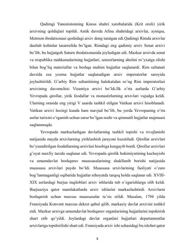  
8 
Qadimgi Yunonistonning Knoss shahri xarobalarida (Krit oroli) yirik 
arxivning qoldiqlari topildi. Antik davrda Afina shahridagi arxivlar, ayniqsa, 
Metroon ibodatxonasi qoshidagi arxiv dong taratgan edi.Qadimgi Rimda arxivlar 
dastlab kohinlar tasarrufida bo’lgan. Rimdagi eng qadimiy arxiv Senat arxivi 
bo’lib, bu hujjatgoh Saturn ibodatxonasida joylashgan edi. Mazkur arxivda senat 
va respublika mahkamalarining hujjatlari, senzorlarning aholini ro’yxatga olishi 
bilan bog’liq materiallar va boshqa muhim hujjatlar saqlanardi. Rim saltanati 
davrida esa yozma hujjatlar saqlanadigan arxiv imperatorlar saroyida 
joylashtirildi. G’arbiy Rim saltanitining halokatidan so’ng Rim imperatorlari 
arxivining davomchisi Vizantiya arxivi bo’ldi.Ilk o’rta asrlarda G’arbiy 
Yevropada qirollar, yirik feodallar va monastirlarning arxivlari vujudga keldi. 
Ularning orasida eng yirigi V asarda tashkil etilgan Vatikan arxivi hisoblanadi. 
Vatikan arxivi hozirgi kunda ham mavjud bo’lib, bu yerda Yevropaning o’rta 
asrlar tarixini o’rganish uchun zarur bo’lgan nodir va qimmatli hujjatlar majmuasi 
saqlanmoqda. 
Yevropada markazlashgan davlatlarning tashkil topishi va rivojlanishi 
natijasida mayda arxivlarning yiriklashish jarayoni kuzatiladi. Qirollar arxivlari 
bo’ysundirilgan feodallarning arxivlari hisobiga kengayib bordi. Qirollar arxivlari 
g’oyat maxfiy tarzda saqlanar edi. Yevropada qirolik hokimiyatining kuchayishi 
va umumdavlat boshqaruv muassasalarining shakllanib borishi natijasida 
muassasa arxivlari paydo bo’ldi. Muassasa arxivlarining faoliyati o’zaro 
bog’lanmaganligi oqibatida hujjatlar nihoyatda tarqoq holda saqlanar edi. XVIII-
XIX asrlardagi burjua inqiloblari arxiv ishlarida tub o’zgarishlarga olib keldi. 
Burjuaziya qator mamlakatlarda arxiv ishlarini markazlashtirdi. Arxivlarni 
boshqarish uchun maxsus muassasalar ta’sis etildi. Masalan, 1794 yilda 
Fransiyada Konvent maxsus dekret qabul qilib, markaziy davlat arxivini tashkil 
etdi. Mazkur arxivga umumdavlat boshqaruv organlarining hujjatlarini topshirish 
shart etib qo’yildi. Joylardagi davlat organlari hujjatlari departamentlar 
arxivlariga topshirilishi shart edi. Fransiyada arxiv ishi sohasidagi bu islohot qator 
