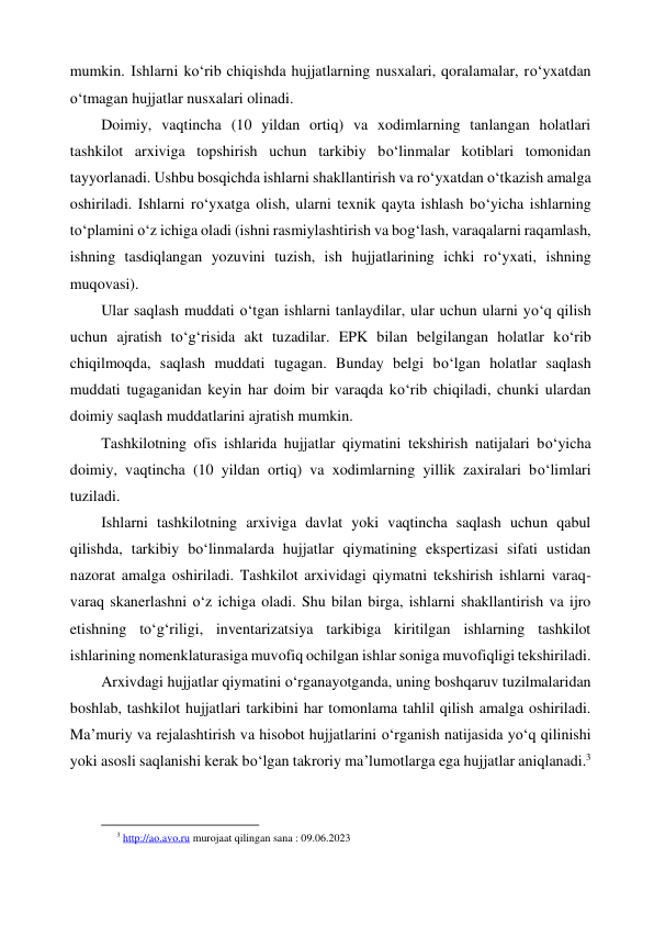 mumkin. Ishlarni ko‘rib chiqishda hujjatlarning nusxalari, qoralamalar, ro‘yxatdan 
o‘tmagan hujjatlar nusxalari olinadi. 
Doimiy, vaqtincha (10 yildan ortiq) va xodimlarning tanlangan holatlari 
tashkilot arxiviga topshirish uchun tarkibiy bo‘linmalar kotiblari tomonidan 
tayyorlanadi. Ushbu bosqichda ishlarni shakllantirish va ro‘yxatdan o‘tkazish amalga 
oshiriladi. Ishlarni ro‘yxatga olish, ularni texnik qayta ishlash bo‘yicha ishlarning 
to‘plamini o‘z ichiga oladi (ishni rasmiylashtirish va bog‘lash, varaqalarni raqamlash, 
ishning tasdiqlangan yozuvini tuzish, ish hujjatlarining ichki ro‘yxati, ishning 
muqovasi). 
Ular saqlash muddati o‘tgan ishlarni tanlaydilar, ular uchun ularni yo‘q qilish 
uchun ajratish to‘g‘risida akt tuzadilar. EPK bilan belgilangan holatlar ko‘rib 
chiqilmoqda, saqlash muddati tugagan. Bunday belgi bo‘lgan holatlar saqlash 
muddati tugaganidan keyin har doim bir varaqda ko‘rib chiqiladi, chunki ulardan 
doimiy saqlash muddatlarini ajratish mumkin. 
Tashkilotning ofis ishlarida hujjatlar qiymatini tekshirish natijalari bo‘yicha 
doimiy, vaqtincha (10 yildan ortiq) va xodimlarning yillik zaxiralari bo‘limlari 
tuziladi. 
Ishlarni tashkilotning arxiviga davlat yoki vaqtincha saqlash uchun qabul 
qilishda, tarkibiy bo‘linmalarda hujjatlar qiymatining ekspertizasi sifati ustidan 
nazorat amalga oshiriladi. Tashkilot arxividagi qiymatni tekshirish ishlarni varaq-
varaq skanerlashni o‘z ichiga oladi. Shu bilan birga, ishlarni shakllantirish va ijro 
etishning to‘g‘riligi, inventarizatsiya tarkibiga kiritilgan ishlarning tashkilot 
ishlarining nomenklaturasiga muvofiq ochilgan ishlar soniga muvofiqligi tekshiriladi. 
Arxivdagi hujjatlar qiymatini o‘rganayotganda, uning boshqaruv tuzilmalaridan 
boshlab, tashkilot hujjatlari tarkibini har tomonlama tahlil qilish amalga oshiriladi. 
Ma’muriy va rejalashtirish va hisobot hujjatlarini o‘rganish natijasida yo‘q qilinishi 
yoki asosli saqlanishi kerak bo‘lgan takroriy ma’lumotlarga ega hujjatlar aniqlanadi.3 
 
                                                           
3 http://ao.avo.ru murojaat qilingan sana : 09.06.2023 
 
