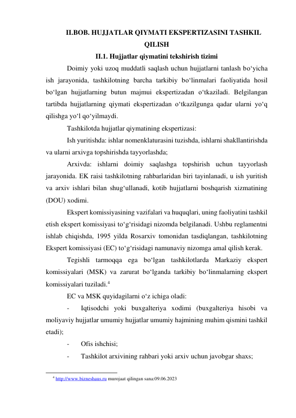 II.BOB. HUJJATLAR QIYMATI EKSPERTIZASINI TASHKIL 
QILISH 
II.1. Hujjatlar qiymatini tekshirish tizimi 
Doimiy yoki uzoq muddatli saqlash uchun hujjatlarni tanlash bo‘yicha 
ish jarayonida, tashkilotning barcha tarkibiy bo‘linmalari faoliyatida hosil 
bo‘lgan hujjatlarning butun majmui ekspertizadan o‘tkaziladi. Belgilangan 
tartibda hujjatlarning qiymati ekspertizadan o‘tkazilgunga qadar ularni yo‘q 
qilishga yo‘l qo‘yilmaydi. 
Tashkilotda hujjatlar qiymatining ekspertizasi: 
Ish yuritishda: ishlar nomenklaturasini tuzishda, ishlarni shakllantirishda 
va ularni arxivga topshirishda tayyorlashda; 
Arxivda: ishlarni doimiy saqlashga topshirish uchun tayyorlash 
jarayonida. EK raisi tashkilotning rahbarlaridan biri tayinlanadi, u ish yuritish 
va arxiv ishlari bilan shug‘ullanadi, kotib hujjatlarni boshqarish xizmatining 
(DOU) xodimi. 
Ekspert komissiyasining vazifalari va huquqlari, uning faoliyatini tashkil 
etish ekspert komissiyasi to‘g‘risidagi nizomda belgilanadi. Ushbu reglamentni 
ishlab chiqishda, 1995 yilda Rosarxiv tomonidan tasdiqlangan, tashkilotning 
Ekspert komissiyasi (EC) to‘g‘risidagi namunaviy nizomga amal qilish kerak. 
Tegishli tarmoqqa ega bo‘lgan tashkilotlarda Markaziy ekspert 
komissiyalari (MSK) va zarurat bo‘lganda tarkibiy bo‘linmalarning ekspert 
komissiyalari tuziladi.4 
EC va MSK quyidagilarni o‘z ichiga oladi: 
- 
Iqtisodchi yoki buxgalteriya xodimi (buxgalteriya hisobi va 
moliyaviy hujjatlar umumiy hujjatlar umumiy hajmining muhim qismini tashkil 
etadi); 
- 
Ofis ishchisi; 
- 
Tashkilot arxivining rahbari yoki arxiv uchun javobgar shaxs; 
                                                           
4 http://www.bizneshaus.ru murojaat qilingan sana:09.06.2023 
 
