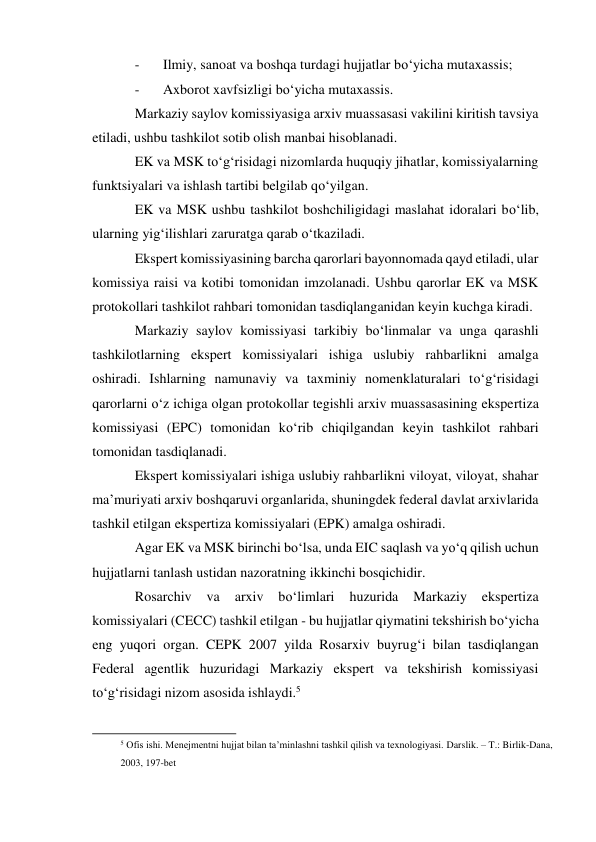 - 
Ilmiy, sanoat va boshqa turdagi hujjatlar bo‘yicha mutaxassis; 
- 
Axborot xavfsizligi bo‘yicha mutaxassis. 
Markaziy saylov komissiyasiga arxiv muassasasi vakilini kiritish tavsiya 
etiladi, ushbu tashkilot sotib olish manbai hisoblanadi. 
EK va MSK to‘g‘risidagi nizomlarda huquqiy jihatlar, komissiyalarning 
funktsiyalari va ishlash tartibi belgilab qo‘yilgan. 
EK va MSK ushbu tashkilot boshchiligidagi maslahat idoralari bo‘lib, 
ularning yig‘ilishlari zaruratga qarab o‘tkaziladi. 
Ekspert komissiyasining barcha qarorlari bayonnomada qayd etiladi, ular 
komissiya raisi va kotibi tomonidan imzolanadi. Ushbu qarorlar EK va MSK 
protokollari tashkilot rahbari tomonidan tasdiqlanganidan keyin kuchga kiradi. 
Markaziy saylov komissiyasi tarkibiy bo‘linmalar va unga qarashli 
tashkilotlarning ekspert komissiyalari ishiga uslubiy rahbarlikni amalga 
oshiradi. Ishlarning namunaviy va taxminiy nomenklaturalari to‘g‘risidagi 
qarorlarni o‘z ichiga olgan protokollar tegishli arxiv muassasasining ekspertiza 
komissiyasi (EPC) tomonidan ko‘rib chiqilgandan keyin tashkilot rahbari 
tomonidan tasdiqlanadi. 
Ekspert komissiyalari ishiga uslubiy rahbarlikni viloyat, viloyat, shahar 
ma’muriyati arxiv boshqaruvi organlarida, shuningdek federal davlat arxivlarida 
tashkil etilgan ekspertiza komissiyalari (EPK) amalga oshiradi. 
Agar EK va MSK birinchi bo‘lsa, unda EIC saqlash va yo‘q qilish uchun 
hujjatlarni tanlash ustidan nazoratning ikkinchi bosqichidir. 
Rosarchiv 
va 
arxiv 
bo‘limlari 
huzurida 
Markaziy 
ekspertiza 
komissiyalari (CECC) tashkil etilgan - bu hujjatlar qiymatini tekshirish bo‘yicha 
eng yuqori organ. CEPK 2007 yilda Rosarxiv buyrug‘i bilan tasdiqlangan 
Federal agentlik huzuridagi Markaziy ekspert va tekshirish komissiyasi 
to‘g‘risidagi nizom asosida ishlaydi.5 
                                                           
5 Ofis ishi. Menejmentni hujjat bilan ta’minlashni tashkil qilish va texnologiyasi. Darslik. – T.: Birlik-Dana, 
2003, 197-bet 
 
