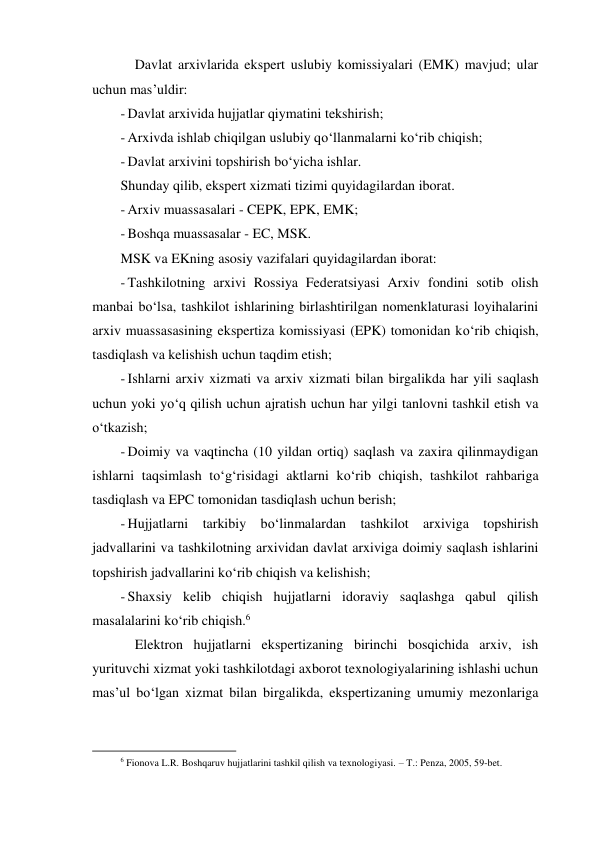 Davlat arxivlarida ekspert uslubiy komissiyalari (EMK) mavjud; ular 
uchun mas’uldir: 
- Davlat arxivida hujjatlar qiymatini tekshirish; 
- Arxivda ishlab chiqilgan uslubiy qo‘llanmalarni ko‘rib chiqish; 
- Davlat arxivini topshirish bo‘yicha ishlar. 
Shunday qilib, ekspert xizmati tizimi quyidagilardan iborat. 
- Arxiv muassasalari - CEPK, EPK, EMK; 
- Boshqa muassasalar - EC, MSK. 
MSK va EKning asosiy vazifalari quyidagilardan iborat: 
- Tashkilotning arxivi Rossiya Federatsiyasi Arxiv fondini sotib olish 
manbai bo‘lsa, tashkilot ishlarining birlashtirilgan nomenklaturasi loyihalarini 
arxiv muassasasining ekspertiza komissiyasi (EPK) tomonidan ko‘rib chiqish, 
tasdiqlash va kelishish uchun taqdim etish; 
- Ishlarni arxiv xizmati va arxiv xizmati bilan birgalikda har yili saqlash 
uchun yoki yo‘q qilish uchun ajratish uchun har yilgi tanlovni tashkil etish va 
o‘tkazish; 
- Doimiy va vaqtincha (10 yildan ortiq) saqlash va zaxira qilinmaydigan 
ishlarni taqsimlash to‘g‘risidagi aktlarni ko‘rib chiqish, tashkilot rahbariga 
tasdiqlash va EPC tomonidan tasdiqlash uchun berish; 
- Hujjatlarni tarkibiy bo‘linmalardan tashkilot arxiviga topshirish 
jadvallarini va tashkilotning arxividan davlat arxiviga doimiy saqlash ishlarini 
topshirish jadvallarini ko‘rib chiqish va kelishish; 
- Shaxsiy kelib chiqish hujjatlarni idoraviy saqlashga qabul qilish 
masalalarini ko‘rib chiqish.6 
Elektron hujjatlarni ekspertizaning birinchi bosqichida arxiv, ish 
yurituvchi xizmat yoki tashkilotdagi axborot texnologiyalarining ishlashi uchun 
mas’ul bo‘lgan xizmat bilan birgalikda, ekspertizaning umumiy mezonlariga 
                                                           
6 Fionova L.R. Boshqaruv hujjatlarini tashkil qilish va texnologiyasi. – T.: Penza, 2005, 59-bet. 
 
