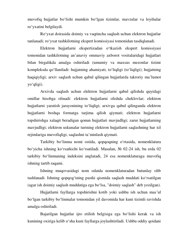 muvofiq hujjatlar bo‘lishi mumkin bo‘lgan tizimlar, mavzular va loyihalar 
ro‘yxatini belgilaydi. 
Ro‘yxat doirasida doimiy va vaqtincha saqlash uchun elektron hujjatlar 
tanlanadi; ro‘yxat tashkilotning ekspert komissiyasi tomonidan tasdiqlanadi. 
Elektron hujjatlarni ekspertizadan o‘tkazish ekspert komissiyasi 
tomonidan tashkilotning an’anaviy ommaviy axborot vositalaridagi hujjatlari 
bilan birgalikda amalga oshiriladi (umumiy va maxsus mezonlar tizimi 
kompleksda qo‘llaniladi: hujjatning ahamiyati, to‘liqligi (to‘liqligi); hujjatning 
haqiqiyligi; arxiv saqlash uchun qabul qilingan hujjatlarda takroriy ma’lumot 
yo‘qligi). 
Arxivda saqlash uchun elektron hujjatlarni qabul qilishda quyidagi 
omillar hisobga olinadi: elektron hujjatlarni olishda cheklovlar; elektron 
hujjatlarni yaratish jarayonining to‘liqligi; arxivga qabul qilinganda elektron 
hujjatlarni boshqa formatga tarjima qilish qiymati; elektron hujjatlarni 
topshirishga xalaqit beradigan qonun hujjatlari mavjudligi; zarur hujjatlarning 
mavjudligi; elektron uskunalar turining elektron hujjatlarni saqlashning har xil 
rejimlariga muvofiqligi, saqlashni ta’minlash qiymati. 
Tarkibiy bo‘linma nomi ostida, qopqoqning o‘rtasida, nomenklatura 
bo‘yicha ishning ko‘rsatkichi ko‘rsatiladi. Masalan, № 02-24 ish, bu erda 02 
tarkibiy bo‘linmaning indeksini anglatadi, 24 esa nomenklaturaga muvofiq 
ishning tartib raqami. 
Ishning muqovasidagi nom odatda nomenklaturadan butunlay olib 
tashlanadi. Ishning qopqog‘ining pastki qismida saqlash muddati ko‘rsatilgan 
(agar ish doimiy saqlash muddatiga ega bo‘lsa, "doimiy saqlash" deb yozilgan). 
Hujjatlarni fayllarga topshirishni kotib yoki ushbu ish uchun mas’ul 
bo‘lgan tarkibiy bo‘linmalar tomonidan yil davomida har kuni tizimli ravishda 
amalga oshiriladi. 
Bajarilgan hujjatlar ijro etilish belgisiga ega bo‘lishi kerak va ish 
kunining oxiriga kelib o‘sha kuni fayllarga joylashtiriladi. Ushbu oddiy qoidani 
