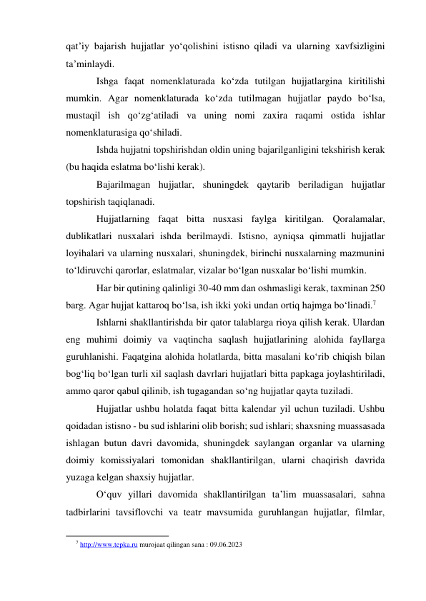 qat’iy bajarish hujjatlar yo‘qolishini istisno qiladi va ularning xavfsizligini 
ta’minlaydi. 
Ishga faqat nomenklaturada ko‘zda tutilgan hujjatlargina kiritilishi 
mumkin. Agar nomenklaturada ko‘zda tutilmagan hujjatlar paydo bo‘lsa, 
mustaqil ish qo‘zg‘atiladi va uning nomi zaxira raqami ostida ishlar 
nomenklaturasiga qo‘shiladi. 
Ishda hujjatni topshirishdan oldin uning bajarilganligini tekshirish kerak 
(bu haqida eslatma bo‘lishi kerak). 
Bajarilmagan hujjatlar, shuningdek qaytarib beriladigan hujjatlar 
topshirish taqiqlanadi. 
Hujjatlarning faqat bitta nusxasi faylga kiritilgan. Qoralamalar, 
dublikatlari nusxalari ishda berilmaydi. Istisno, ayniqsa qimmatli hujjatlar 
loyihalari va ularning nusxalari, shuningdek, birinchi nusxalarning mazmunini 
to‘ldiruvchi qarorlar, eslatmalar, vizalar bo‘lgan nusxalar bo‘lishi mumkin. 
Har bir qutining qalinligi 30-40 mm dan oshmasligi kerak, taxminan 250 
barg. Agar hujjat kattaroq bo‘lsa, ish ikki yoki undan ortiq hajmga bo‘linadi.7 
Ishlarni shakllantirishda bir qator talablarga rioya qilish kerak. Ulardan 
eng muhimi doimiy va vaqtincha saqlash hujjatlarining alohida fayllarga 
guruhlanishi. Faqatgina alohida holatlarda, bitta masalani ko‘rib chiqish bilan 
bog‘liq bo‘lgan turli xil saqlash davrlari hujjatlari bitta papkaga joylashtiriladi, 
ammo qaror qabul qilinib, ish tugagandan so‘ng hujjatlar qayta tuziladi.  
Hujjatlar ushbu holatda faqat bitta kalendar yil uchun tuziladi. Ushbu 
qoidadan istisno - bu sud ishlarini olib borish; sud ishlari; shaxsning muassasada 
ishlagan butun davri davomida, shuningdek saylangan organlar va ularning 
doimiy komissiyalari tomonidan shakllantirilgan, ularni chaqirish davrida 
yuzaga kelgan shaxsiy hujjatlar. 
O‘quv yillari davomida shakllantirilgan ta’lim muassasalari, sahna 
tadbirlarini tavsiflovchi va teatr mavsumida guruhlangan hujjatlar, filmlar, 
                                                           
7 http://www.tepka.ru murojaat qilingan sana : 09.06.2023 
 
