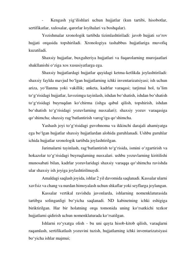 - 
Kengash yig‘ilishlari uchun hujjatlar (kun tartibi, hisobotlar, 
sertifikatlar, xulosalar, qarorlar loyihalari va boshqalar). 
Yozishmalar xronologik tartibda tizimlashtiriladi: javob hujjati so‘rov 
hujjati orqasida topshiriladi. Xronologiya tashabbus hujjatlariga muvofiq 
kuzatiladi. 
Shaxsiy hujjatlar, buxgalteriya hujjatlari va fuqarolarning murojaatlari 
shakllanishi o‘ziga xos xususiyatlarga ega. 
Shaxsiy hujjatlardagi hujjatlar quyidagi ketma-ketlikda joylashtiriladi: 
shaxsiy faylda mavjud bo‘lgan hujjatlarning ichki inventarizatsiyasi; ish uchun 
ariza, yo‘llanma yoki vakillik; anketa, kadrlar varaqasi; tarjimai hol, ta’lim 
to‘g‘risidagi hujjatlar, lavozimga tayinlash, ishdan bo‘shatish, ishdan bo‘shatish 
to‘g‘risidagi buyruqdan ko‘chirma (ishga qabul qilish, topshirish, ishdan 
bo‘shatish to‘g‘risidagi yozuvlarning nusxalari); shaxsiy yozuv varaqasiga 
qo‘shimcha; shaxsiy rag‘batlantirish varog‘iga qo‘shimcha. 
Yashash joyi to‘g‘risidagi guvohnoma va ikkinchi darajali ahamiyatga 
ega bo‘lgan hujjatlar shaxsiy hujjatlardan alohida guruhlanadi. Ushbu guruhlar 
ichida hujjatlar xronologik tartibda joylashtirilgan. 
Jarimalarni tayinlash, rag‘batlantirish to‘g‘risida, ismini o‘zgartirish va 
hokazolar to‘g‘risidagi buyruqlarning nusxalari. ushbu yozuvlarning kiritilishi 
munosabati bilan, kadrlar yozuvlaridagi shaxsiy varaqqa qo‘shimcha ravishda 
ular shaxsiy ish joyiga joylashtirilmaydi. 
Amaldagi saqlash joyida, ishlar 2 yil davomida saqlanadi. Kassalar ularni 
xavfsiz va chang va nurdan himoyalash uchun shkaflar yoki seyflarga joylangan. 
Kassalar vertikal ravishda javonlarda, ishlarning nomenklaturasida 
tartibga solinganligi bo‘yicha saqlanadi. ND kabinetning ichki eshigiga 
biriktirilgan. Har bir holatning orqa tomonida uning ko‘rsatkichi tezkor 
hujjatlarni qidirish uchun nomenklaturada ko‘rsatilgan. 
Ishlarni ro‘yxatga olish - bu uni qayta hisob-kitob qilish, varaqlarni 
raqamlash, sertifikatlash yozuvini tuzish, hujjatlarning ichki inventarizatsiyasi 
bo‘yicha ishlar majmui; 
