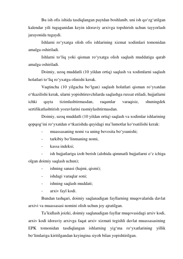 Bu ish ofis ishida tasdiqlangan paytdan boshlanib, uni ish qo‘zg‘atilgan 
kalendar yili tugaganidan keyin idoraviy arxivga topshirish uchun tayyorlash 
jarayonida tugaydi. 
Ishlarni ro‘yxatga olish ofis ishlarining xizmat xodimlari tomonidan 
amalga oshiriladi. 
Ishlarni to‘liq yoki qisman ro‘yxatga olish saqlash muddatiga qarab 
amalga oshiriladi. 
Doimiy, uzoq muddatli (10 yildan ortiq) saqlash va xodimlarni saqlash 
holatlari to‘liq ro‘yxatga olinishi kerak. 
Vaqtincha (10 yilgacha bo‘lgan) saqlash holatlari qisman ro‘yxatdan 
o‘tkazilishi kerak, ularni yopishtiruvchilarda saqlashga ruxsat etiladi, hujjatlarni 
ichki 
qayta 
tizimlashtirmasdan, 
raqamlar 
varaqisiz, 
shuningdek 
sertifikatlashtirish yozuvlarini rasmiylashtirmasdan. 
Doimiy, uzoq muddatli (10 yildan ortiq) saqlash va xodimlar ishlarining 
qopqog‘ini ro‘yxatdan o‘tkazishda quyidagi ma’lumotlar ko‘rsatilishi kerak: 
- 
muassasaning nomi va uning bevosita bo‘ysunishi; 
- 
tarkibiy bo‘linmaning nomi, 
- 
kassa indeksi; 
- 
ish hujjatlariga izoh berish (alohida qimmatli hujjatlarni o‘z ichiga 
olgan doimiy saqlash uchun); 
- 
ishning sanasi (hajmi, qismi); 
- 
ishdagi varaqlar soni; 
- 
ishning saqlash muddati; 
- 
arxiv fayl kodi. 
Bundan tashqari, doimiy saqlanadigan fayllarning muqovalarida davlat 
arxivi va muassasasi nomini olish uchun joy ajratilgan. 
Ta’kidlash joizki, doimiy saqlanadigan fayllar muqovasidagi arxiv kodi, 
arxiv kodi idoraviy arxivga faqat arxiv xizmati tegishli davlat muassasasining 
EPK tomonidan tasdiqlangan ishlarning yig‘ma ro‘yxatlarining yillik 
bo‘limlariga kiritilgandan keyingina siyoh bilan yopishtirilgan. 
